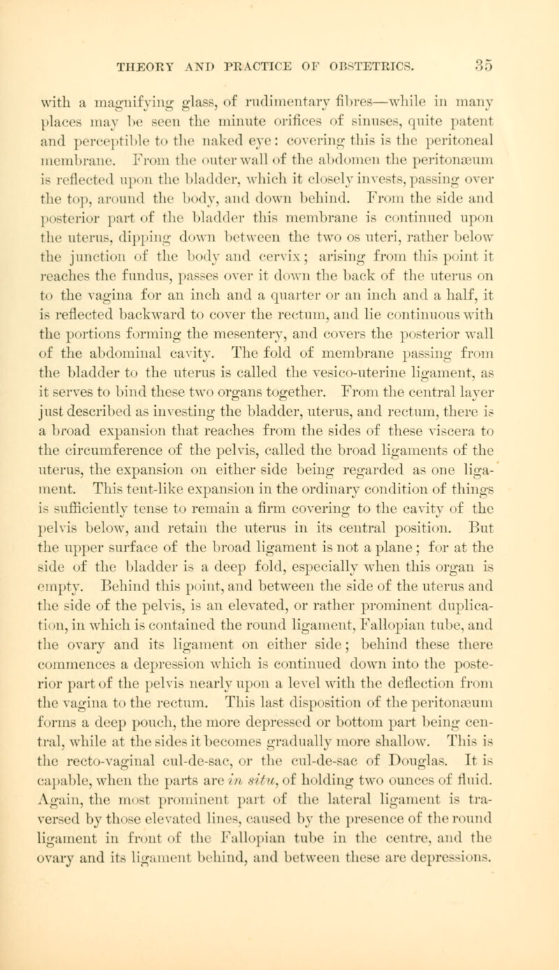 with a magnifying glass, of rudimentary fibres—while in many places may be seen the minute orifices of sinuses, quite patent and perceptible to the naked eve: covering this is the peritoneal membrane. From the outerwall of the abdomen the peritonaeum is reflected upon the Madder, which it closely invests, passing over the top, around the body, and down behind. From the side and posterior part of the bladder this membrane is continued upon the litems, dipping down between the two os uteri, rather below the junction of the body and cervix; arising from this point it reaches the fundus, passes over it down the back of the uterus on to the vagina for an inch and a quarter or an inch and a half, it is reflected backward to cover the rectum, and lie continuous with the portions forming the mesentery, and covers the posterior wall of the abdominal cavity. The fold of membrane passing from the bladder to the uterus is called the vesico-uterine ligament, as it serves to bind these two organs together. From the central layer just described as investing the bladder, uterus, and rectum, there is a broad expansion that reaches from the sides of these viscera to the circumference of the pelvis, called the broad ligaments of the uterus, the expansion on either side being regarded as one liga- ment. This tent-like expansion in the ordinary condition of things is sufficiently tense to remain a firm covering to the cavity of the pelvis below, and retain the uterus in its central position. But the upper surface of the broad ligament is not a plane ; for at the side of the bladder is a deep fold, especially when this organ is empty. Behind this point, and between the side of the uterus and the side of the pelvis, is an elevated, or rather prominent duplica- tion, in which is contained the round ligament. Fallopian tube, and the ovary and its ligament on either side; behind these there commences a depression which is continued down into the poste- rior part of the pelvis nearly upon a level with the deflection from the vagina to the rectum. This last disposition of the peritonaeum forms a deep pouch, the more depressed or bottom part being cen- tral, while at the sides it becomes gradually more shallow. This is the recto-vaginal cul-de-sac, or the cul-de-sac of Douglas. It i> capable, when the parts are in 8itu,of holding two ounces of fluid. Again, the most prominent part of the Lateral ligament is tra- versed by those elevated lines, caused by the presence of the round ligament in front of the Fallopian tube in the centre, and the Ovary and its ligament behind, and between these are depressions.