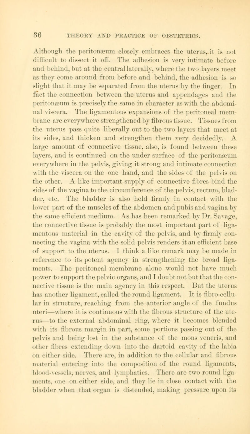 Although the peritonaeum closely embraces the uterus, it is not difficult to dissect it off. The adhesion is very intimate before and behind, but at the central laterally, where the two layers raeel as they come around from before and behind, the adhesion is bo Blight that it may be separated from the uterus by the finger. In fact the connection between the uterus and appendages and the peritonaeum is precisely the same in character as with the abdomi- nal viscera. The ligamentous expansions of the peritoneal mem- brane are everywhere strengthened by fibrous tissue. Tissues from the uterus pass quite liberally out to the two layers that meet at its sides, and thicken and strengthen them very decidedly. A large amount of connective tissue, also, is found between these layers, and is continued on the under surface of the peritonaeum everywhere in the pelvis, giving it strong and intimate connection with the viscera on the one hand, and the sides of the pelvis on the other. A like important supply of connective fibres bind the sides of the vagina to the circumference of the pelvis, rectum, blad- der, etc. The bladder is also held firmly in contact with the lower part of the muscles of the abdomen and pubis and vagina by the same efficient medium. As has been remarked by Dr. Savage. the connective tissue is probably the most important part of liga- mentous material in the cavity of the pelvis, and by firmly con- necting the vagina with the solid pelvis renders it an efficient ba>e of support to the uterus. I think a like remark may be made in reference to its potent agency in strengthening the broad liga- ment-. The peritoneal membrane alone would not have much power to support the pelvic organs, and I doubt not but that the con- nective tb>ue i> the main agency in this respect. But the uterus ha- another ligament, called the round ligament. It is fibro-cellu- lar in Btracture, reaching from the anterior angle of the fundus uteri -where it is continuous with the fibrous structure of the ute- rus to the external abdominal ling, where it becomes blended with it- fibrous margin in part, some portions passing out of the pelvis and being lost in the substance of the mons veneris, and other fibres extending down into the dartoid cavity of the labia on either Bide. There are, in addition to the cellular and fibrous material entering into the composition of the round ligaments, blood vesselsj nerves, and Lymphatics. There are two round liga- ment-, one on either Bide, and they lie in close contact with the bladder when that organ is distended, making pressure upon its