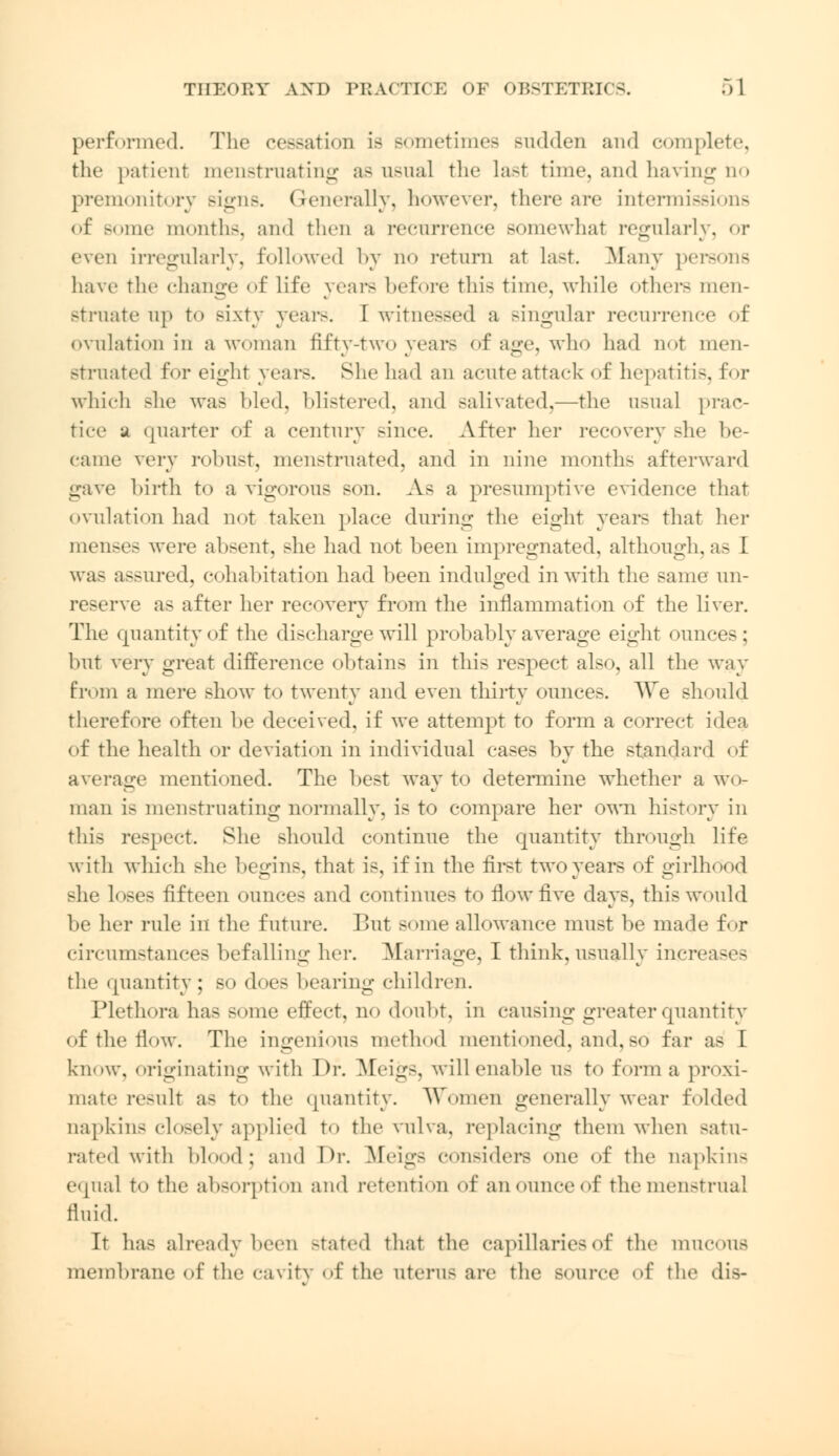performed. The cessation is sometimes sudden and complete, the patient menstruating as usual the last time, and having no premonitory signs. Generally, however, there are intermissions of some month-, and then a recurrence somewhat regularly, or even irregularly, followed by no return at Last. Many persons have the change of life years before this time, while others men- struate up to sixty years. I witnessed a singular recurrence of (»\ulati«>n in a woman fifty-two years of age, who had not men- struated for eight years. She had an acute attack of hepatitis, for which she was Med. blistered, and salivated,—the usual prac- tice u quarter of a century sinee. After her recovery she be- came very robust, menstruated, and in nine months afterward gave birth to a vigorous son. As a presumptive evidence that ovulation had not taken place during the eight years that her menses were absent, >he had not been impregnated, although, as I was assured, cohabitation had been indulged in with the same un- reserve as after her recovery from the inflammation of the liver. The quantity of the discharge will probably average eight ounces; but very great difference obtains in this respect also, all the way from a mere show to twenty and even thirty ounces. We should therefore often be deceived, if we attempt to form a correct idea of the health or deviation in individual cases by the >tandard of average mentioned. The best way to determine whether a wo- man is menstruating normally, is to compare her own history in this respect. She should continue the quantity through life with which she begins, that is, if in the first two years of girlhood she loses fifteen ounces and continues to flow five days, this would be her rule in the future. But some allowance must be made for circumstances befalling her. Marriage, I think, usually increases the quantity ; so does bearing children. Plethora lias some effect, no doubt, in causing greater quantity of the flow. The ingenious method mentioned, and, so far as I know, originating with Dr. Meigs, will enable us to form a proxi- mate result as to the quantity. Women generally wear folded napkins closely applied to the vulva, replacing them when satu- rated with blood; and Dr. Meigs considers one of the napkins equal to the absorption and retention of an ounce of the menstrual fluid. It lias already been stated that the capillaries of the mucous membrane of the cavity of the uterus are the source of the dis-