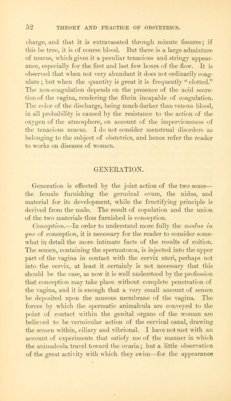 F>9 charge, and that it is extravasated through minute fissures; if this be true, it is of course blood. But there is a large admixture of mucus, whichgives it a peculiar tenacious and stringy appear- ance, especially for the first and last few hours of the flow. It is observed that when not very abundant it does not ordinarily coag- ulate ; but when the quantity is great it is frequently clotted. The non-coagulation depends on the presence of the acid secre- tion of the vagina, rendering the fibrin incapable of coagulation. The color of the discharge, being much darker than venous blood, in all probability is caused by the resistance to the action of the oxygen of the atmosphere, on account of the imperviousness of the tenacious mucus. I do not consider menstrual disorders as belonging to the subject of obstetrics, and hence refer the reader to works on diseases of women. GENEEATIOK Generation is effected by the joint action of the two sexes— the female furnishing the germinal ovum, the nidus, and material for its development, while the fructifying principle is derived from the male. The result of copulation and the union of the two materials thus furnished is conception. Conception.—In order to understand more fully the modus in quo of conception, it is necessary for the reader to consider some- what in detail the more intimate facts of the results of coition. The semen, containing the spermatozoa, is injected into the upper part of the vagina in contact with the cervix uteri, perhaps not into the cervix, at least it certainly is not necessary that this should be the case, as now it is well understood by the profession that conception may take place without complete penetration of the vagina, and it is enough that a very small amount of semen he deposited upon the mucous membrane of the vagina. The forces by which the spermatic animalcula are conveyed to the point of contact within the genital organs of the woman are believed to be vermicular action of the cervical canal, drawing the semen within, ciliary and vibrional. 1 have not met with an account of experiments that satisfy me of the manner in which the animalcula travel toward theovaria; but a little observation of the great activity with which they swim—for the appearance