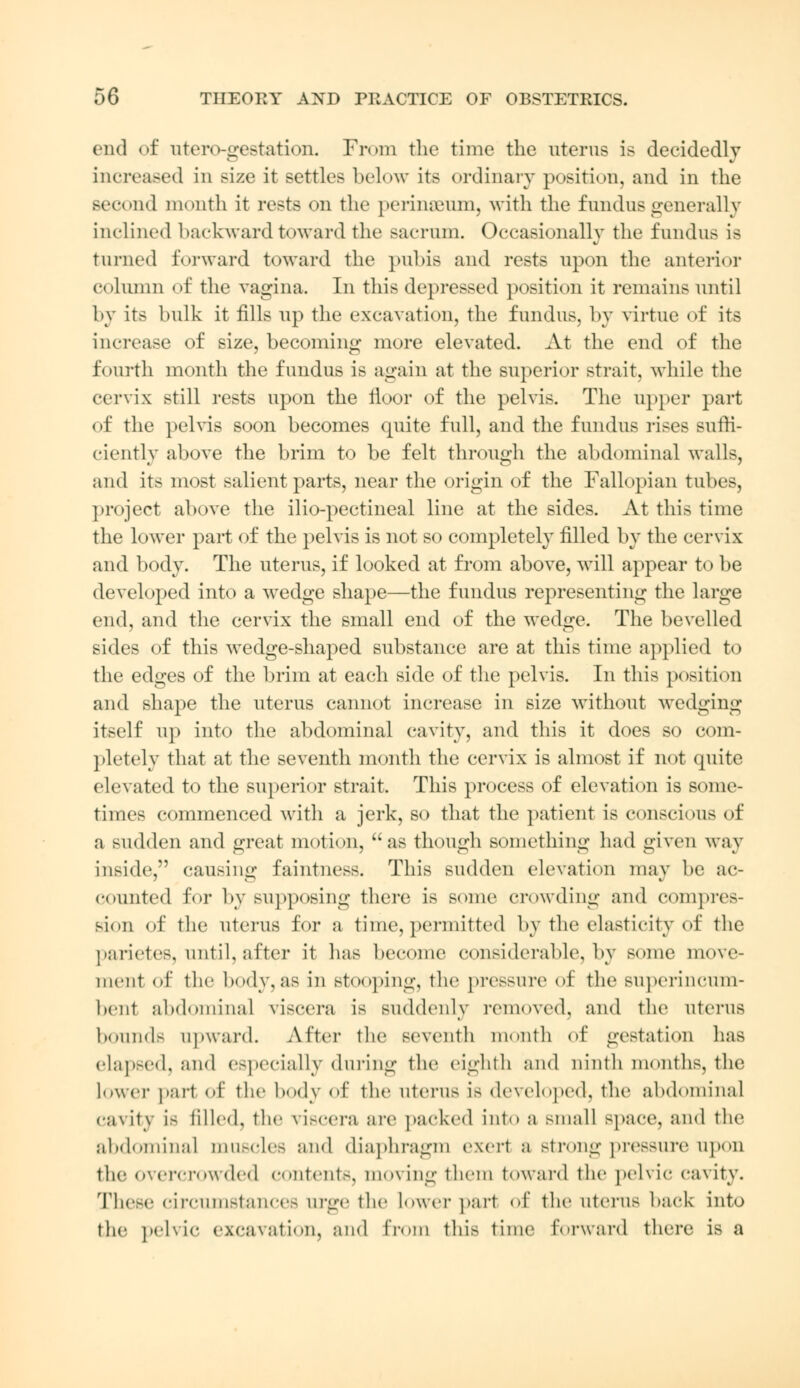 end of utero-gestation. From the time the uterus is decidedly increased in size it settles below its ordinary position, and in the second month it rests on the perinseum, with the fundus generally inclined backward toward the sacrum. Occasionally the fundus is turned forward toward the pubis and rests upon the anterior column of the vagina. In this depressed position it remains until by its bulk it fills up the excavation, the fundus, by virtue of its increase of size, becoming more elevated. At the end of the fourth month the fundus is again at the superior strait, while the cervix still rests upon the floor of the pelvis. The upper part of the pelvis soon becomes quite full, and the fundus rises suffi- ciently above the brim to be felt through the abdominal walls, and its most salient parts, near the origin of the Fallopian tubes, project above the ilio-pectineal line at the sides. At this time the lower part of the pelvis is not so completely filled by the cervix and body. The uterus, if looked at from above, will appear to be developed into a wedge shape—the fundus representing the large end, and the cervix the small end of the wedge. The bevelled sides of this wedge-shaped substance are at this time applied to the edges of the brim at each side of the pelvis. In this position and shape the uterus cannot increase in size without wedging itself up into the abdominal cavity, and this it does so com- pletely that at the seventh month the cervix is almost if not quite elevated to the superior strait. This process of elevation is some- times commenced with a jerk, so that the patient is conscious of a sudden and great motion, as though something had given way inside, causing faintness. This sudden elevation may be ac- counted for by supposing there is some crowding and compres- sion of the uterus for a time, permitted by the elasticity of the parietes, until, after it has become considerable, by some move- ment of the body, as in stooping, the pressure of the superincum- bent abdominal viscera is suddenly removed, and the uterus bounds upward. After the seventh month of gestation has elapsed, and especially during the eighth and ninth months, the Lower part of the body of the uterus is developed, the abdominal cavity LB tilled, the viscera are packed into a small space, and tlie abdominal muscles and diaphragm exert a strong pressure upon tin- overcrowded contents, moving them toward the pelvic cavity. These circumstances urge the lower part of the uterus back into the pelvic excavation, and from this time forward there is a