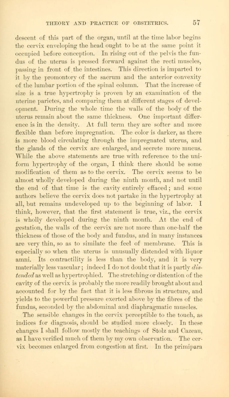 descent of this part of the organ, until at the time labor begins the cervix enveloping the head onghl to be at the same point it occupied before conception. In rising out of the pelvis the fun- dus of the uterus is pressed forward against the recti muscles, passing in front of the intestines. This direction is imparted to it by title promontory of the sacrum and the anterior convexity of the Lumbar portion of the spinal column. That the increase of size is a true hypertrophy is proven by an examination of the uterine parietes, and comparing them at different stages of devel- opment. During the whole time the walls of the body of the uterus remain about the same thickness. One important differ- ence is in the density. At full term they are softer and more flexible than before impregnation. The color is darker, as there is more blood circulating through the impregnated uterus, and the glands of the cervix are enlarged, and secrete more mucus. While the above statements are true with reference to the uni- form hypertrophy of the organ, I think there should be some modification of them as to the cervix. The cervix seems to be almost wholly developed during the ninth month, and not until the end of that time is the cavity entirely effaced; and some authors believe the cervix does not partake in the hypertrophy at all, but remains undeveloped up to the beginning of labor. I think, however, that the first statement is true, viz., the cervix is wholly developed during the ninth month. At the end of gestation, the walls of the cervix are not more than one-half the thickness of those of the body and fundus, and in many instances are very thin, so as to similate the feel of membrane. This is especially so when the uterus is unusually distended with lkjuor amni. Its contractility is less than the body, and it is very materially less vascular ; indeed I do not doubt that it is partly <lis- tended&s well as hypertrophied. The stretching i>r distenti<m i >f the cavity of the cervix is probably the more readily brought about and accounted for by the fact that it is le>s fibrous in structure, and yields to the powerful pressure exerted above by the fibres of the fundus, seconded by the abdominal and diaphragmatic muscles. The sensible changes in the cervix perceptible to the touch, as indices for diagnosis, should be studied more closely. In these changes T Bhall follow mostly the teachings of Stolz and Ca/.eau. as I have verified much of them by my own observation* The cer- vix becomes enlarged from congestion at first In the primipara