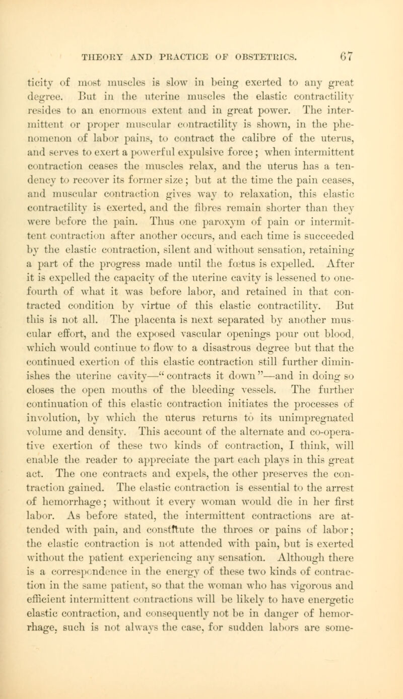 ticity of most muscles is slow in being exerted to any great degree. But in the uterine muscles the elastie contractility resides to an enormous extent and in great power. The inter- mittent or proper muscular contractility is shown, in the phe- nomenon of Labor [tains, to contract the calibre of the uterus, and serves to exert a powerful expulsive force; when intermittent contraction ceases the muscles relax, and the uterus has a ten- dency to recover its former size ; but at the time the pain ci and muscular contraction gives way to relaxation, this elastic contractility is exerted, and the fibres remain shorter than they were before the pain. Thus one paroxym of pain or intermit- tent contraction after another occurs, and each time is succeeded by the elastic contraction, silent and without sensation, retaining a part of the progress made until the foetus is expelled. After it is expelled the capacity of the uterine cavity is lessened to one- fourth of what it was before labor, and retained in that con- tracted condition by virtue of this elastic contractility. But this is not all. The placenta is next separated by another mus- cular effort, and the exposed vascular openings pour out blood, which would continue to now to a disastrous degree but that the continued exertion of this elastic contraction still further dimin- ishes the uterine cavity— contracts it down —and in doing so closes the open mouths of the bleeding vessels. The further continuation of this elastic contraction initiates the processes of involution, by which the uterus returns to its unimpregnated volume and density. This account of the alternate and co-opera- tive exertion of these two kinds of contraction, I think, will enable the reader to appreciate the part each plays in this great act. The one contracts and expels, the other preserves the con- traction gained. The elastic contraction is essential to the arrest of hemorrhage; without it every woman would die in her first Labor. As before stated, the intermittent contractions are at- tended with pain, and constitute the throes or pains of labor; the elastic contraction is not attended with pain, but is exerted without the patient experiencing any sensation. Although there is a correspondence in the energy of these two kinds of contrac- tion in the same patient. BO that the woman who has vigorous and efficient intermittent contractions will be likely to have energetic elastie contraction, and consequently not be in danger of hemor- rhage, such is not always the case, for sudden Labors are some-