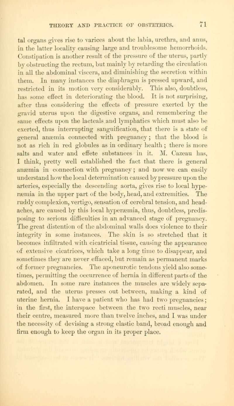 tal organs gives rise to varices about the labia, urethra, and anus, in the latter locality causing Large and troublesome hemorrhoids. Constipation is another result of the pressure of the uterus, partly by obstructing the rectum, but mainly by retarding the circulation in all the abdominal viscera, and diminishing the secretion within them. In many instances the diaphragm is pressed upward, and restricted in its motion very considerably. This also, doubtless, has some effect in deteriorating the blood. It is not surprising, after thus considering the effects of pressure exerted by the gravid uterus upon the digestive organs, and remembering the same effects upon the lacteals and lymphatics which must also be exerted, thus interrupting sanguification, that there is a state of general anaemia connected with pregnancy; that the blood is not as rich in red globules as in ordinary health ; there is more salts and water and effete substances in it. M. Cazeau has, I think, pretty well established the fact that there is general anaemia in connection with pregnancy; and now we can easily understand how the local determination caused by pressure upon the arteries, especially the descending aorta, gives rise to local hype- remia in the upper part of the body, head, and extremities. The ruddy complexion, vertigo, sensation of cerebral tension, and head- aches, are caused by this local hyperemia, thus, doubtless, predis- posing to serious difficulties in an advanced stage of pregnancy. The great distention of the abdominal walls does violence to their integrity in some instances. The skin is so stretched that it becomes infiltrated with cicatricial tissue, causing the appearance of extensive cicatrices, which take a long time to disappear, and sometimes they are never effaced, but remain as permanent marks of former pregnancies. The aponeurotic tendons yield also some- times, permitting the occurrence of hernia in different parts of the abdomen. In some rare instances the muscles are widely sepa- rated, and the uterus presses out between, making a kind of uterine hernia. I have a patient who has had two pregnancies; in the first, the interspace between the two recti muscles, near their centre, measured more than twelve inches, and I was under the necessity of devising a strong elastic band, broad enough and firm enough to keep the organ in its proper place.