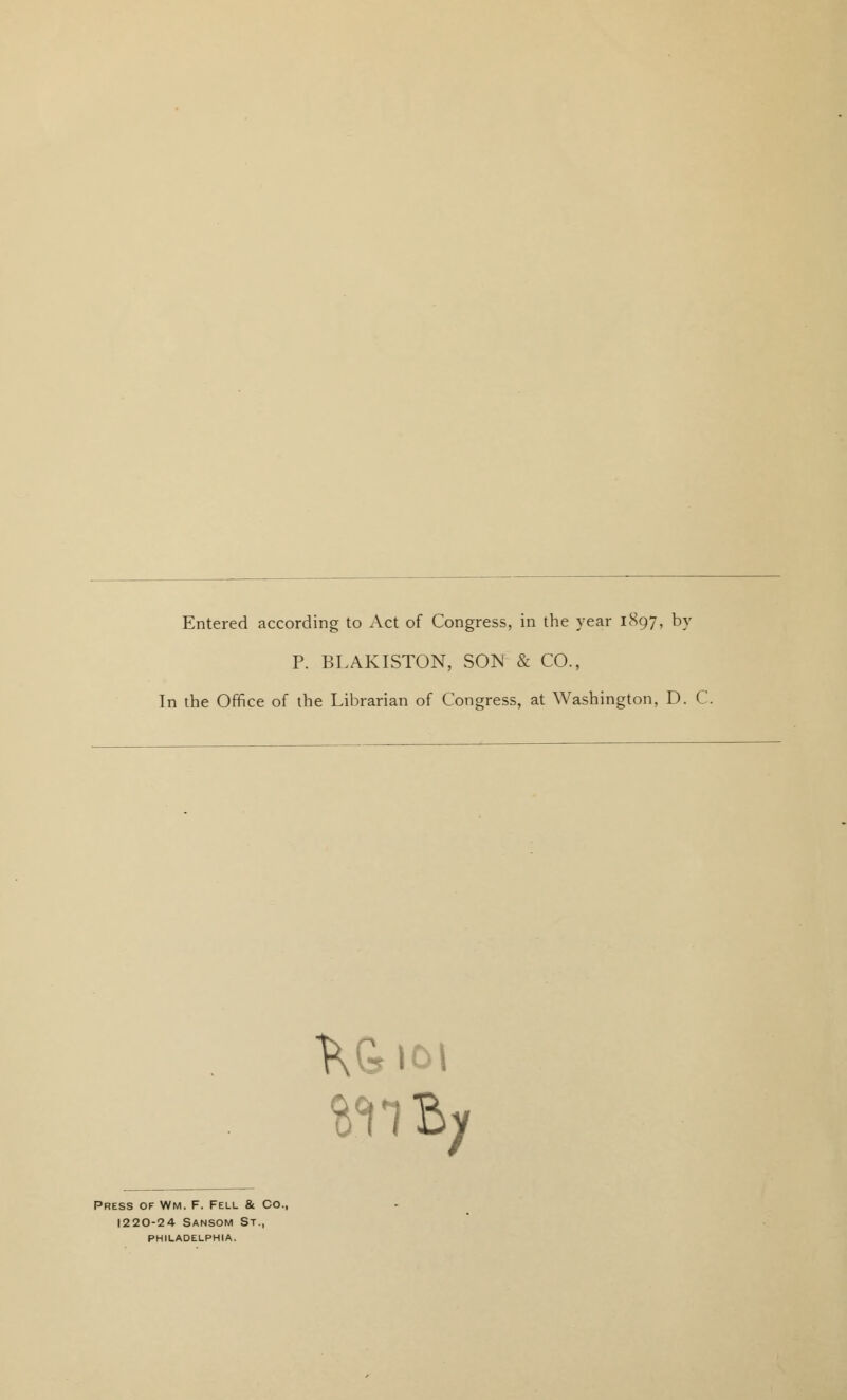 Entered according to Act of Congress, in the year 1897, by P. BLAKISTON, SO^ & CO., In the Office of the Librarian of Congress, at Washington, D. C \ ,101 Press of Wm. F. Fell & Co., I220-24 Sansom St., PHILADELPHIA.