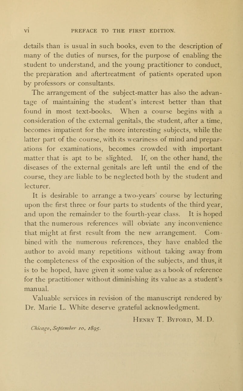 details than is usual in such books, even to the description of many of the duties of nurses, for the purpose of enabling the student to understand, and the young practitioner to conduct, the preparation and aftertreatment of patients operated upon by professors or consultants. The arrangement of the subject-matter has also the advan- tage of maintaining the student's interest better than that found in most text-books. When a course begins with a consideration of the external genitals, the student, after a time, becomes impatient for the more interesting subjects, while the latter part of the course, with its weariness of mind and prepar- ations for examinations, becomes crowded with important matter that is apt to be slighted. If, on the other hand, the diseases of the external genitals are left until the end of the course, they are liable to be neglected both by the student and lecturer. It is desirable to arrange a two-years' course by lecturing upon the first three or four parts to students of the third year, and upon the remainder to the fourth-year class. It is hoped that the numerous references will obviate any inconvenience that might at first result from the new arrangement. Com- bined with the numerous references, they have enabled the author to avoid many repetitions without taking away from the completeness of the exposition of the subjects, and thus, it is to be hoped, have given it some value as a book of reference for the practitioner without diminishing its value as a student's manual. Valuable services in revision of the manuscript rendered by Dr. Marie L. White deserve grateful acknowledgment. Henry T. Byford, M. D. Chicago, Seple?7iber 10, 1895.