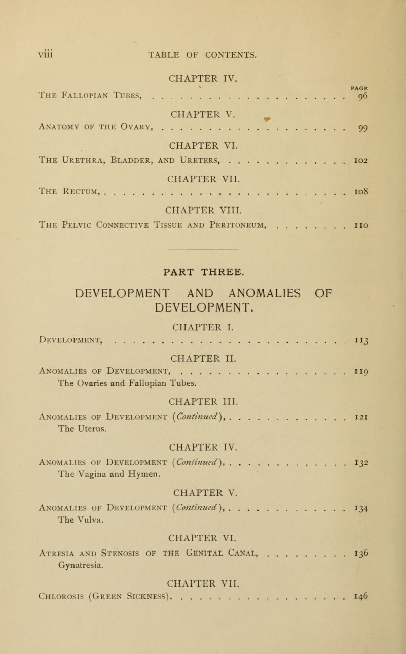 CHAPTER IV. PAGE The Fallopian Tubes, 96 CHAPTER V. Anatomy of the Ovary, 99 CHAPTER VI. The Urethra, Bladder, and Ureters, 102 CHAPTER VII. The Rectum, 108 CHAPTER VIII. The Pelvic Connective Tissue and Peritoneum, no PART THREE. DEVELOPMENT AND ANOMALIES OF DEVELOPMENT. CHAPTER I. Development, 113 CHAPTER II. Anomalies of Development, 119 The Ovaries and Fallopian Tubes. CHAPTER III. Anomalies of Development (Continued), 121 The Uterus. CHAPTER IV. Anomalies of Development (Continued), 132 The Vagina and Hymen. CHAPTER V. Anomalies of Development (Continued), 134 The Vulva. CHAPTER VI. Atresia and Stenosis of the Genital Canal, 136 Gynatresia. CHAPTER VII. Chlorosis (Green Sickness), 146