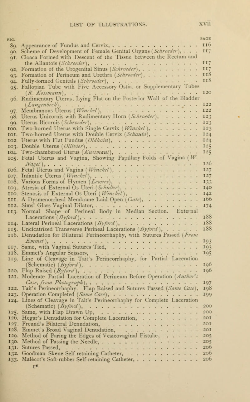 riG. PAGE 89. Appearance of Fundus and Cervix, 116 90. Scheme of Development of Female Genital Organs {Schroeder), ... 117 91. Cloaca Formed with Descent of the Tissue between the Rectum and the Allantois {Schroeder), 117 92. Formation of the Urogenital Sinus {Schroeder), 117 93. Formation of Perineum and Urethra {Schroeder), 11S 94. Fully-formed Genitals (Sc/iroeder), iin 95. Fallopian Tube with Five Accessory Ostia. or Supplementary Tubes {P. Kossmann), 120 96. Rudimentary Uterus, Lying Flat on the Posterior Wall of the Bladder {Langenbeck), 122 97. Membranous Uterus [Winckel), 122 98. Uterus Unicornis with Rudimentary Horn [Schroeder) 123 12 99. Uterus Bicornis {Schroeder), .... 100. Two-horned Uterus with Single Cervix ( Winckel), 123 101. Two-horned Uterus with Double Cervix [Schauta), 124 102. Uterus with Flat Fundus {Oldhain), 124 103. Double Uterus {Ollivier), , 125 104. Two-chambered Uterus {Ku^smaid), 125 105. Fetal Uterus and Vagina, Showing Papillarv Folds of Vagina ('//. Nagel), 126 106. Fetal Uterus and \ agina ( JVinckel 1 127 107. Infantile Uterus [Winckel}, 127 108. Various Forms of Hymen (Leicers), . . 133 109. Atresia of External Os Uteri {Schultze), 140 no. Stenosis of External Os Uteri (Winckel), . 142 in. A Dysmenorrheal Membrane Laid Open [Caste), 166 112. Sims' Glass Vaginal Dilator, 174 113. Normal Shape of Perineal Body in Median Section. External Lacerations (Byford), 188 114. Lateral Perineal Lacerations {Byford), 188 115. Uncicatrized Transverse Perineal Lacerations {Byford), 188 116. Denudation for Bilateral Perineorrhaphy, with Sutures Passed [From Emmet), 193 117. Same, with Vaginal Sutures Tied, . 193 118. Emmet's Angular Scissors, 195 119. Line of Cleavage in Tait's Perineorrhaphy, for Partial Laceration (Schematic) {Byford), 196 120. Flap Raised {Byford), 196 121. Moderate Partial Laceration of Perineum Before Operation {Author's Case, from Photograph), 197 122. Tait's Perineorrhaphy. Flap Raised and Sutures Passed {Same Case), 198 123. Operation Completed {Same Case), 199 124. Lines of Cleavage in Tait's Perineorrhaphy for Complete Laceration (Schematic) {Byford), ' 200 125. Same, with Flap Drawn Up, 200 126. Hegar's Denudation for Complete Laceration, 201 127. Freund's Bilateral Denudation, 201 128. Emmet's Broad Vaginal Denudation, 201 129. Method of Paring the Edges of Vesicovaginal Fistulre, 205 130. Method of Passing the Needle, • 205 131. Sutures Passed, 206 132. Goodman-Skene Self-retaining Catheter, 206 133. Malecot's Soft-rubber Self-retaining Catheter, 206 1*