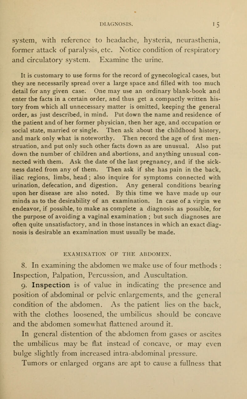 system, with reference to headache, hysteria, neurasthenia, former attack of paralysis, etc. Notice condition of respiratory and circulatory system. Examine the urine. It is customary to use forms for the record of gynecological cases, but they are necessarily spread over a large space and filled with too much detail for any given case. One may use an ordinary blank-book and enter the facts in a certain order, and thus get a compactly written his- tory from which all unnecessary matter is omitted, keeping the general order, as just described, in mind. Put down the name and residence of the patient and of her former physician, then her age, and occupation or social state, married or single. Then ask about the childhood history, and mark only what is noteworthy. Then record the age of first men- struation, and put only such other facts down as are unusual. Also put down the number of children and abortions, and anything unusual con- nected with them. Ask the date of the last pregnancy, and if the sick- ness dated from any of them. Then ask if she has pain in the back, iliac regions, limbs, head ; also inquire for symptoms connected with urination, defecation, and digestion. Any general conditions bearing upon her disease are also noted. By this time we have made up our minds as to the desirability of an examination. In case of a virgin we endeavor, if possible, to make as complete a diagnosis as possible, for the purpose of avoiding a vaginal examination ; but such diagnoses are often quite unsatisfactory, and in those instances in which an exact diag- nosis is desirable an examination must usually be made. EXAMINATION OF THE ABDOMEN. 8. In examining the abdomen we make use of four methods : Inspection, Palpation, Percussion, and Auscultation. 9. Inspection is of value in indicating the presence and position of abdominal or pelvic enlargements, and the general condition of the abdomen. As the patient lies on the back, with the clothes loosened, the umbilicus should be concave and the abdomen somewhat flattened around it. In general distention of the abdomen from gases or ascites the umbilicus may be flat instead of concave, or may even bulge slightly from increased intra-abdominal pressure. Tumors or enlarged organs are apt to cause a fullness that