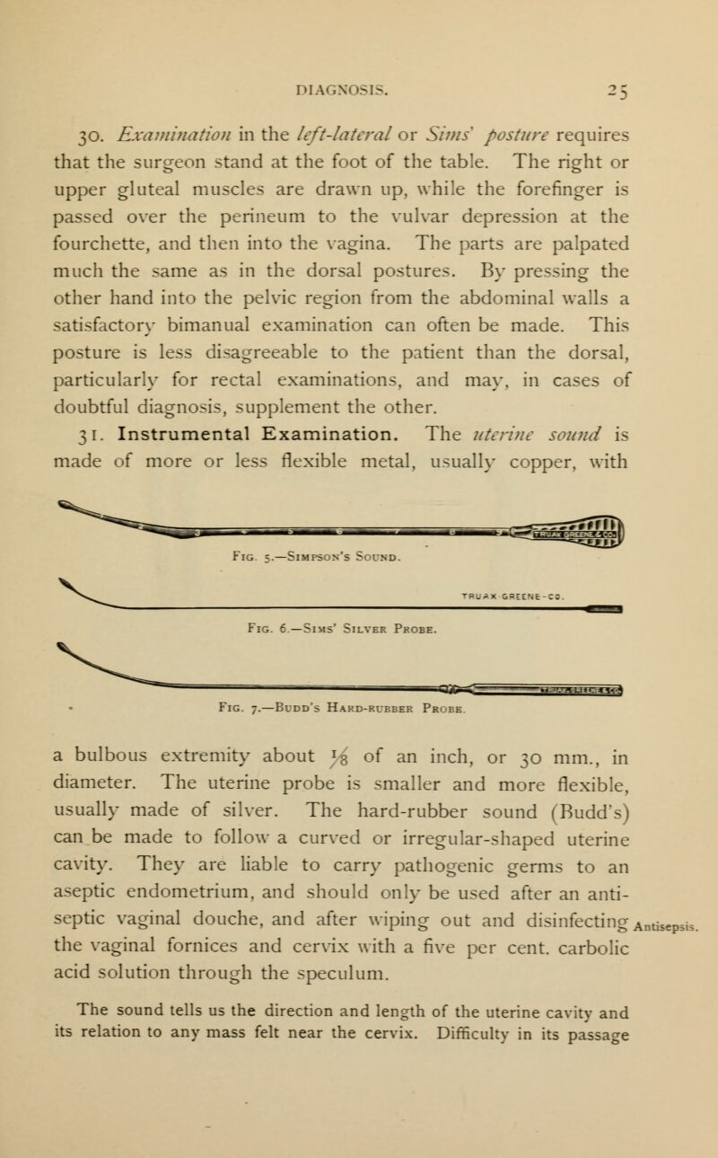 30. Examination in the left-lateral or Sims' posture requires that the sursreon stand at the foot of the table. The rio-ht or upper gluteal muscles are drawn up, while the forefinger is passed over the perineum to the vulvar depression at the fourchette, and then into the vagina. The parts are palpated much the same as in the dorsal postures. By pressing the other hand into the pelvic region from the abdominal walls a satisfactory bimanual examination can often be made. This posture is less disagreeable to the patient than the dorsal, particularly for rectal examinations, and may, in cases of doubtful diagnosis, supplement the other. 31. Instrumental Examination. The uterine sound is made of more or less flexible metal, usually copper, with Fig 3.—Simpson's 5oumd. TPU^X GREENE-C! Fig. 6—Sims' Silver Probe. Fig. 7.—Bidd's Hard-rubber Probe. a bulbous extremity about Js of an inch, or 30 mm., in diameter. The uterine probe is smaller and more flexible, usually made of silver. The hard-rubber sound (Budd's) can be made to follow a curved or irregular-shaped uterine cavity. They are liable to carry pathogenic germs to an aseptic endometrium, and should only be used after an anti- septic vaginal douche, and after wiping out and disinfecting Antisepsis. the vaginal fornices and cervix with a five per cent, carbolic acid solution through the speculum. The sound tells us the direction and length of the uterine cavity and its relation to any mass felt near the cervix. Difficulty in its passage