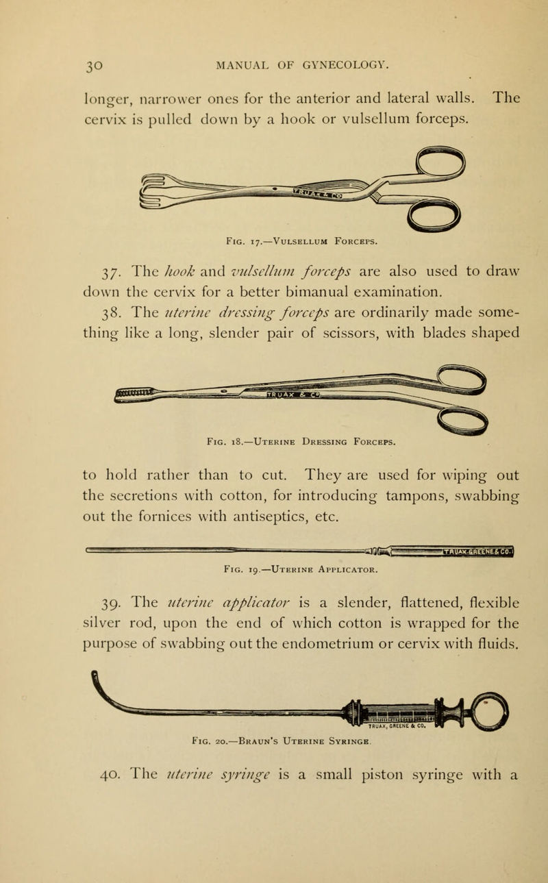 longer, narrower ones for the anterior and lateral walls. The cervix is pulled down by a hook or vulsellum forceps. 37. The hook and vulsellum forceps are also used to draw down the cervix for a better bimanual examination. 38. The uterine dressing forceps are ordinarily made some- thing like a long, slender pair of scissors, with blades shaped Fig. 18.—Uterine Dressing Forceps. to hold rather than to cut. They are used for wiping out the secretions with cotton, for introducing tampons, swabbing out the fornices with antiseptics, etc. Fig. 19.—Uterine Applicator. 39. The uterine applicator is a slender, flattened, flexible silver rod, upon the end of which cotton is wrapped for the purpose of swrabbing out the endometrium or cervix with fluids. V 7BUAX, GREENE & CO, Fig. 20.—Braun's Uterine Syringe 40. The uterine syringe is a small piston syringe with a