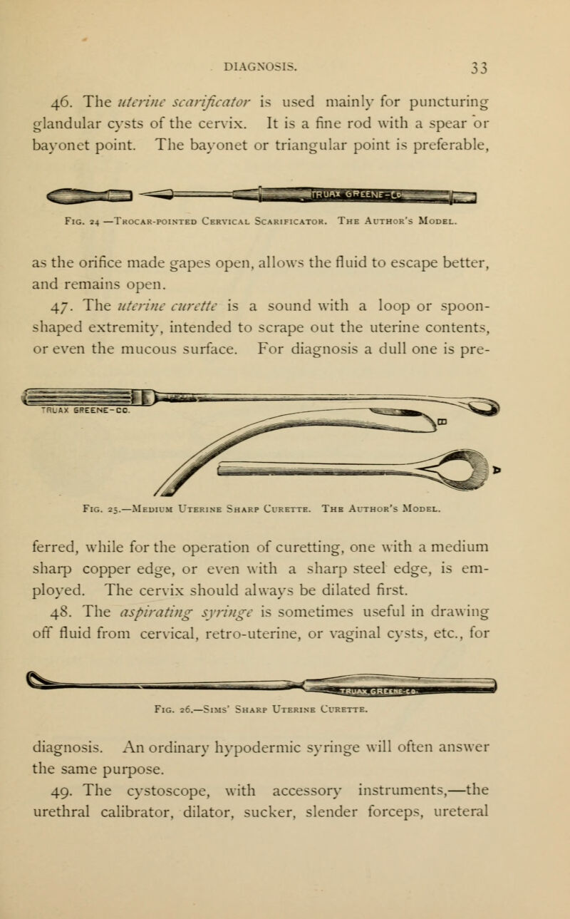 46. The uterine scarificator is used mainly for puncturing glandular cysts of the cervix. It is a fine rod with a spear or bayonet point. The bayonet or triangular point is preferable, HHiglSglSB Fig. 24 —Tkocar-pointed Cervical Scarificator. The Aithor's Model. as the orifice made gapes open, allows the fluid to escape better, and remains open. 47. The uterine curette is a sound with a loop or spoon- shaped extremity, intended to scrape out the uterine contents, or even the mucous surface. For diagnosis a dull one is pre- Fig. 25.—Medium Uterine Sharp Curette. The Author's Model. ferred, while for the operation of curetting, one with a medium sharp copper edge, or even with a sharp steel edge, is em- ployed. The cervix should always be dilated first. 48. The aspirating syringe is sometimes useful in drawing off fluid from cervical, retro-uterine, or vaginal cysts, etc., for Fig. 26.—Sims' Sharp Uterine Curette. diagnosis. An ordinary hypodermic syringe will often answer the same purpose. 49. The cystoscope, with accessory instruments,—the urethral calibrator, dilator, sucker, slender forceps, ureteral