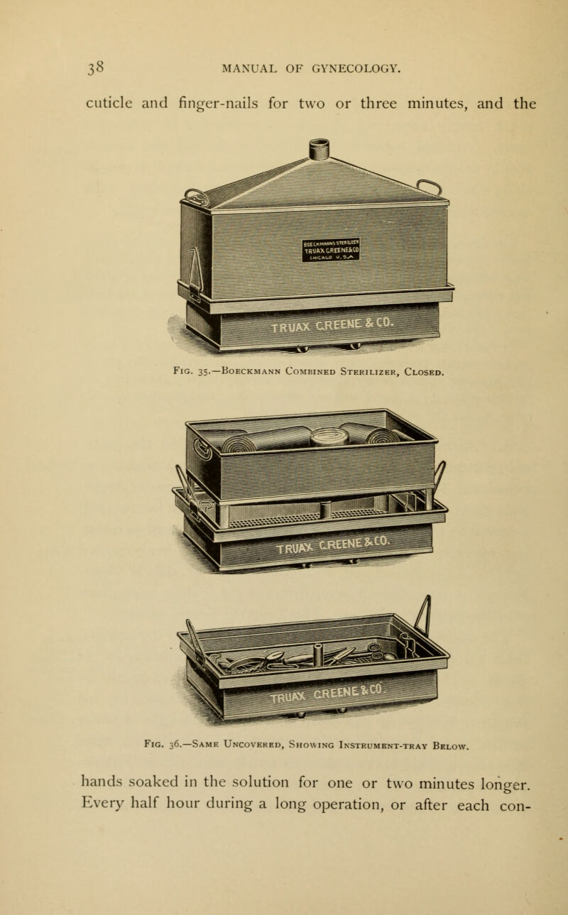 cuticle and finger-nails for two or three minutes, and the Fig. 35.—Boeckmann Combined Sterilizer, Closed. Fig. 36.—Same Uncovered, Showing Instrument-tray Below. hands soaked in the solution for one or two minutes longer. Every half hour during a long operation, or after each con-