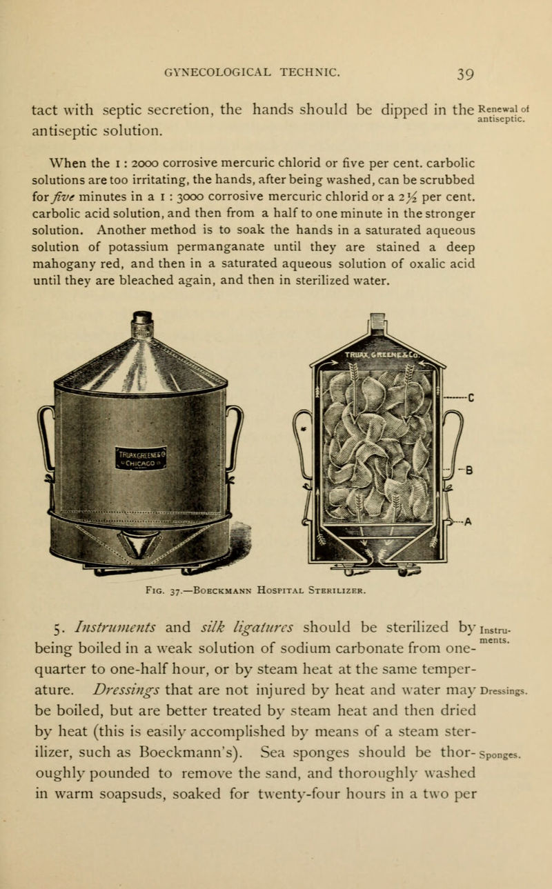 tact with septic secretion, the hands should be dipped in theRenewalof 1 l A antiseptic. antiseptic solution. When the i : 2000 corrosive mercuric chlorid or five per cent, carbolic solutions are too irritating, the hands, after being washed, can be scrubbed for five minutes in a 1 : 3000 corrosive mercuric chlorid or a il/z per cent, carbolic acid solution, and then from a half to one minute in the stronger solution. Another method is to soak the hands in a saturated aqueous solution of potassium permanganate until they are stained a deep mahogany red, and then in a saturated aqueous solution of oxalic acid until thev are bleached again, and then in sterilized water. tju^ m^ Fig. 37.—Boeckmann Hospital Sterilizer. 5. Instruments and silk ligatures should be sterilized byinstm- being boiled in a weak solution of sodium carbonate from one- quarter to one-half hour, or by steam heat at the same temper- ature. Dressings that are not injured by heat and water may Dressings, be boiled, but are better treated by steam heat and then dried by heat (this is easily accomplished by means of a steam ster- ilizer, such as Boeckmann's). Sea sponges should be thor- sponges, oughly pounded to remove the sand, and thoroughly washed in warm soapsuds, soaked for twenty-four hours in a two per