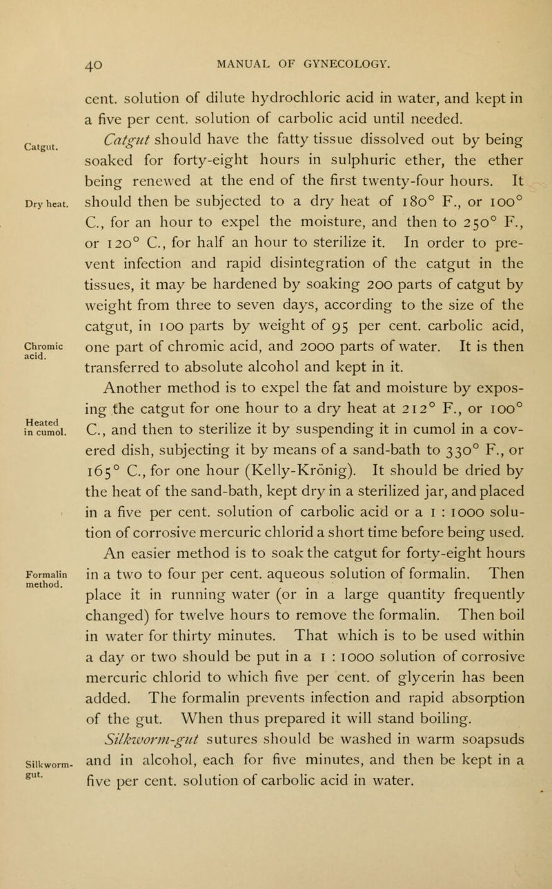 Catgut. Dry heat. Chromic acid. Heated in cumol. Formalin method. Silkworm- gut. cent, solution of dilute hydrochloric acid in water, and kept in a five per cent, solution of carbolic acid until needed. Catgut should have the fatty tissue dissolved out by being soaked for forty-eight hours in sulphuric ether, the ether being renewed at the end of the first twenty-four hours. It should then be subjected to a dry heat of 1800 F., or ioo° C, for an hour to expel the moisture, and then to 2500 F., or 1200 C, for half an hour to sterilize it. In order to pre- vent infection and rapid disintegration of the catgut in the tissues, it may be hardened by soaking 200 parts of catgut by weight from three to seven days, according to the size of the catgut, in 100 parts by weight of 95 per cent, carbolic acid, one part of chromic acid, and 2000 parts of water. It is then transferred to absolute alcohol and kept in it. Another method is to expel the fat and moisture by expos- ing the catgut for one hour to a dry heat at 212° F., or ioo° C, and then to sterilize it by suspending it in cumol in a cov- ered dish, subjecting it by means of a sand-bath to 3300 F., or 165° C, for one hour (Kelly-Kronig). It should be dried by the heat of the sand-bath, kept dry in a sterilized jar, and placed in a five per cent, solution of carbolic acid or a 1 : 1000 solu- tion of corrosive mercuric chlorid a short time before being used. An easier method is to soak the catgut for forty-eight hours in a two to four per cent, aqueous solution of formalin. Then place it in running water (or in a large quantity frequently changed) for twelve hours to remove the formalin. Then boil in water for thirty minutes. That which is to be used within a day or two should be put in a 1 : 1000 solution of corrosive mercuric chlorid to which five per cent, of glycerin has been added. The formalin prevents infection and rapid absorption of the gut. When thus prepared it will stand boiling. Silkworm-gut sutures should be washed in warm soapsuds and in alcohol, each for five minutes, and then be kept in a five per cent, solution of carbolic acid in water.