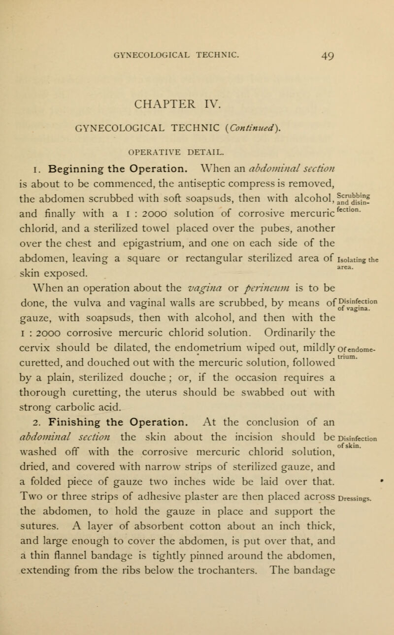 CHAPTER IV. GYNECOLOGICAL TECHNIC {Continued). OPERATIVE DETAIL. 1. Beginning the Operation. When an abdominal section is about to be commenced, the antiseptic compress is removed, the abdomen scrubbed with soft soapsuds, then with alcohol, fjJduin- and finally with a I : 2000 solution of corrosive mercuricfectlon' chlorid, and a sterilized towel placed over the pubes, another over the chest and epigastrium, and one on each side of the abdomen, leaving a square or rectangular sterilized area of isolating the skin exposed. When an operation about the vagina or perineum is to be done, the vulva and vaginal walls are scrubbed, by means of Disinfection ° ' J of vagina. gauze, with soapsuds, then with alcohol, and then with the I : 2000 corrosive mercuric chlorid solution. Ordinarily the cervix should be dilated, the endometrium wiped out, mildly ofendome- curetted, and douched out with the mercuric solution, followed by a plain, sterilized douche ; or, if the occasion requires a thorough curetting, the uterus should be swabbed out with strong carbolic acid. 2. Finishing the Operation. At the conclusion of an abdominal section the skin about the incision should be Disinfection washed off with the corrosive mercuric chlorid solution, dried, and covered with narrow strips of sterilized gauze, and a folded piece of gauze two inches wide be laid over that. Two or three strips of adhesive plaster are then placed across Dressings, the abdomen, to hold the gauze in place and support the sutures. A layer of absorbent cotton about an inch thick, and large enough to cover the abdomen, is put over that, and a thin flannel bandage is tightly pinned around the abdomen, extending from the ribs below the trochanters. The bandage