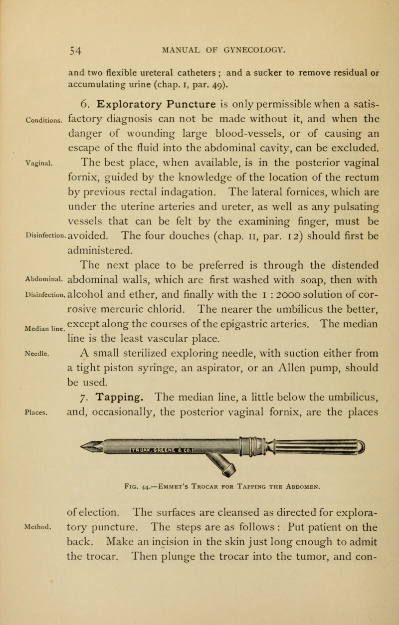 and two flexible ureteral catheters ; and a sucker to remove residual or accumulating urine (chap. I, par. 49). 6. Exploratory Puncture is only permissible when a satis- Conditions. factory diagnosis can not be made without it, and when the danger of wounding large blood-vessels, or of causing an escape of the fluid into the abdominal cavity, can be excluded. vaginal. The best place, when available, is in the posterior vaginal fornix, guided by the knowledge of the location of the rectum by previous rectal indagation. The lateral fornices, which are under the uterine arteries and ureter, as well as any pulsating vessels that can be felt by the examining finger, must be Disinfection, avoided. The four douches (chap. 11, par. 12) should first be administered. The next place to be preferred is through the distended Abdominal, abdominal walls, which are first washed with soap, then with Disinfection, alcohol and ether, and finally with the 1 : 2000 solution of cor- rosive mercuric chlorid. The nearer the umbilicus the better, Median line except along the courses of the epigastric arteries. The median line is the least vascular place. Needle. A small sterilized exploring needle, with suction either from a tight piston syringe, an aspirator, or an Allen pump, should be used. 7. Tapping. The median line, a little below the umbilicus, Places. and, occasionally, the posterior vaginal fornix, are the places Emmet's Trocar for Tapping the Abdomen. of election. The surfaces are cleansed as directed for explora- Method. tory puncture. The steps are as follows : Put patient on the back. Make an incision in the skin just long enough to admit the trocar. Then plunge the trocar into the tumor, and con-