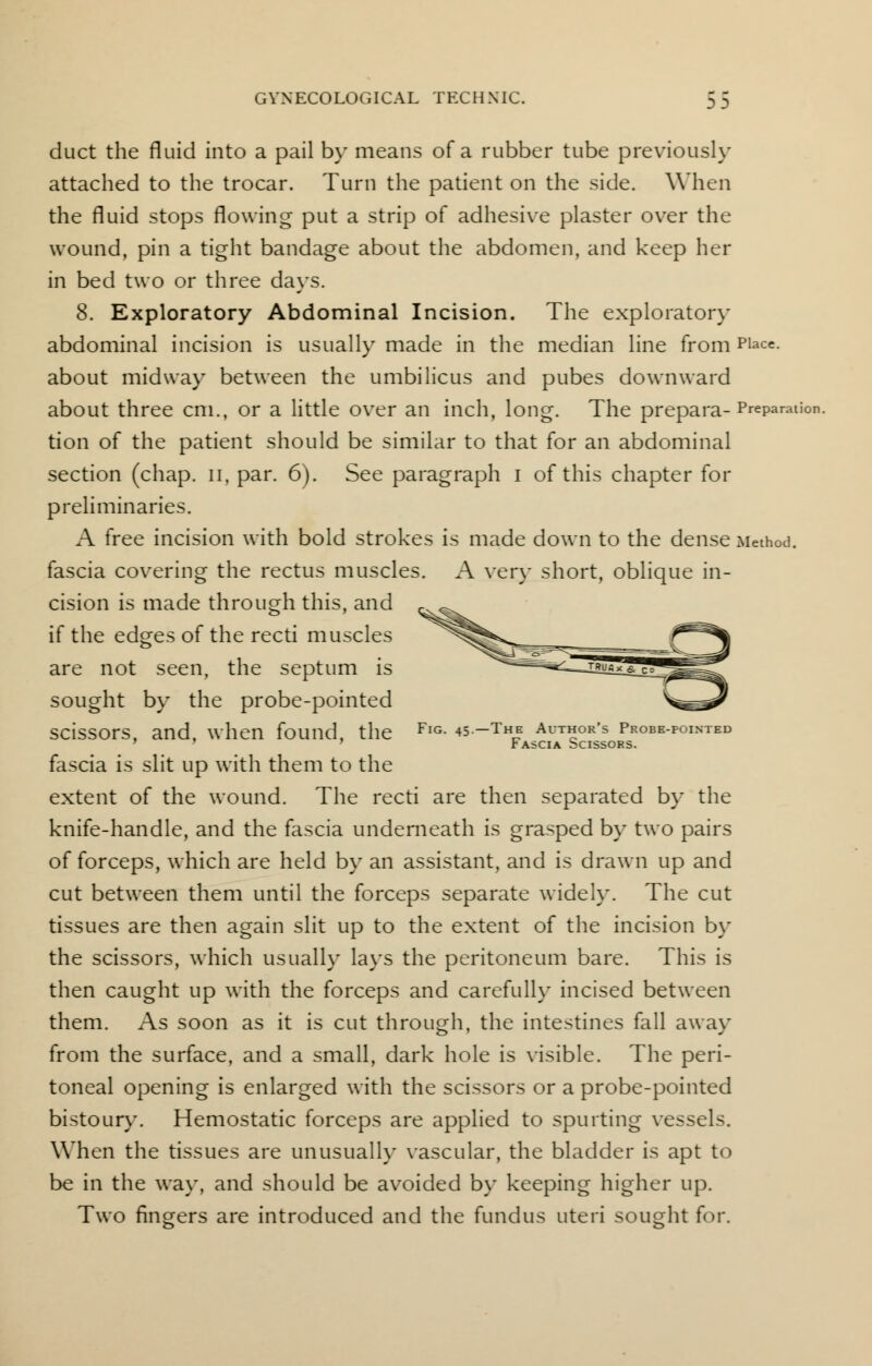 duct the fluid into a pail by means of a rubber tube previously attached to the trocar. Turn the patient on the side. When the fluid stops flowing put a strip of adhesive plaster over the wound, pin a tight bandage about the abdomen, and keep her in bed two or three days. 8. Exploratory Abdominal Incision. The exploratory abdominal incision is usually made in the median line fromPlace- about midway between the umbilicus and pubes downward about three cm., or a little over an inch, long. The prepara- Preparati tion of the patient should be similar to that for an abdominal section (chap, n, par. 6). See paragraph I of this chapter for preliminaries. A free incision with bold strokes is made down to the dense Method, fascia covering the rectus muscles. A very short, oblique in- cision is made through this, and if the edges of the recti muscles are not seen, the septum is sought by the probe-pointed scissors, and, when found, the FlG- ♦s-Thh author's probe-pointed Fascia Scissors. fascia is slit up with them to the extent of the wound. The recti are then separated by the knife-handle, and the fascia underneath is grasped by two pairs of forceps, which are held by an assistant, and is drawn up and cut between them until the forceps separate widely. The cut tissues are then again slit up to the extent of the incision by the scissors, which usually lays the peritoneum bare. This is then caught up with the forceps and carefully incised between them. As soon as it is cut through, the intestines fall away from the surface, and a small, dark hole is visible. The peri- toneal opening is enlarged with the scissors or a probe-pointed bistoury. Hemostatic forceps are applied to spurting vessels. When the tissues are unusually vascular, the bladder is apt to be in the way, and should be avoided by keeping higher up. Two fingers are introduced and the fundus uteri sought for.