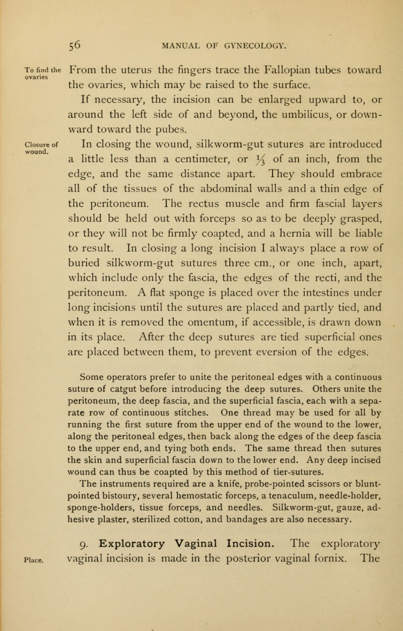 To find the From the uterus the fingers trace the Fallopian tubes toward ovaries the ovaries, which may be raised to the surface. If necessary, the incision can be enlarged upward to, or around the left side of and beyond, the umbilicus, or down- ward toward the pubes. closure of In closing the wound, silkworm-gut sutures are introduced wound. a little less than a centimeter, or ^ of an inch, from the edge, and the same distance apart. They should embrace all of the tissues of the abdominal walls and a thin edge of the peritoneum. The rectus muscle and firm fascial layers should be held out with forceps so as to be deeply grasped, or they will not be firmly coapted, and a hernia will be liable to result. In closing a long incision I always place a row of buried silkworm-gut sutures three cm., or one inch, apart, which include only the fascia, the edges of the recti, and the peritoneum. A flat sponge is placed over the intestines under long incisions until the sutures are placed and partly tied, and when it is removed the omentum, if accessible, is drawn down in its place. After the deep sutures are tied superficial ones are placed between them, to prevent eversion of the edges. Some operators prefer to unite the peritoneal edges with a continuous suture of catgut before introducing the deep sutures. Others unite the peritoneum, the deep fascia, and the superficial fascia, each with a sepa- rate row of continuous stitches. One thread may be used for all by running the first suture from the upper end of the wound to the lower, along the peritoneal edges, then back along the edges of the deep fascia to the upper end, and tying both ends. The same thread then sutures the skin and superficial fascia down to the lower end. Any deep incised wound can thus be coapted by this method of tier-sutures. The instruments required are a knife, probe-pointed scissors or blunt- pointed bistoury, several hemostatic forceps, a tenaculum, needle-holder, sponge-holders, tissue forceps, and needles. Silkworm-gut, gauze, ad- hesive plaster, sterilized cotton, and bandages are also necessary. 9. Exploratory Vaginal Incision. The exploratory Place. vaginal incision is made in the posterior vaginal fornix. The