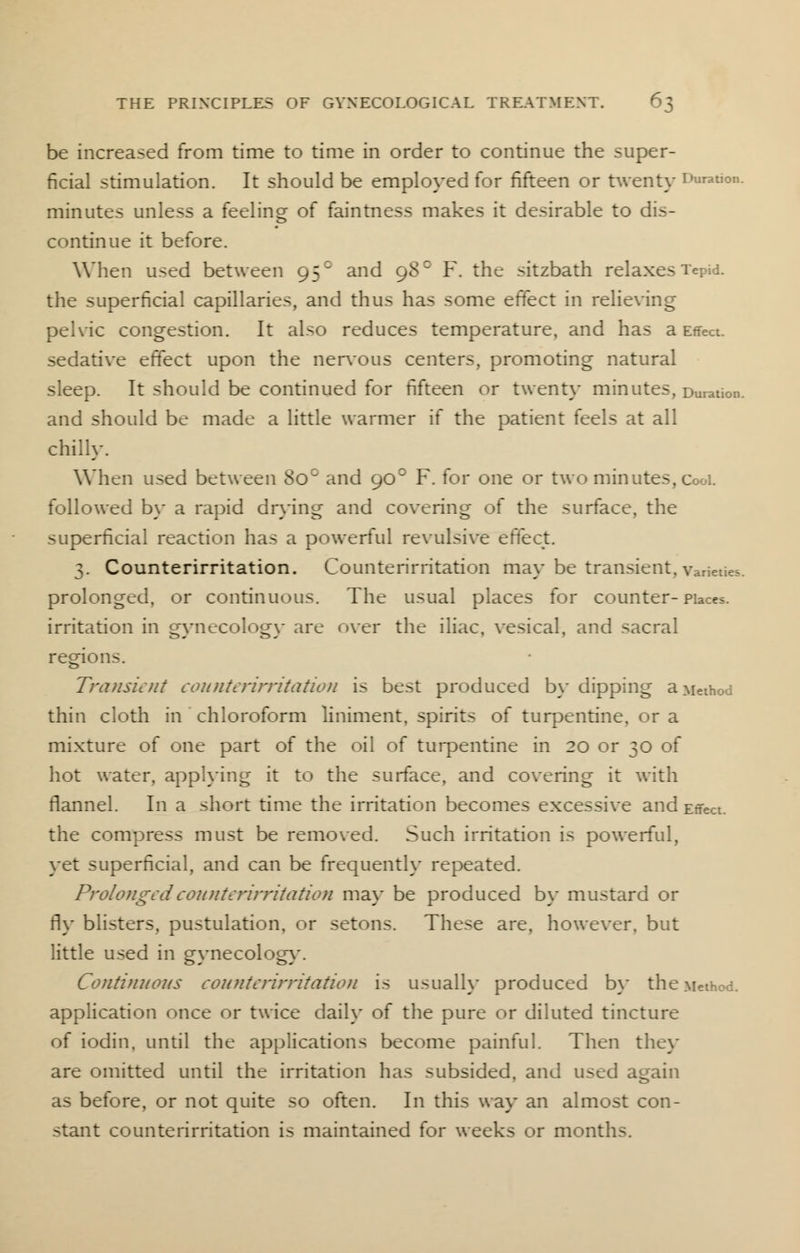 be increased from time to time in order to continue the super- ficial stimulation. It should be employed for fifteen or twenty Duration. minutes unless a feeling of faintness makes it desirable to dis- continue it before. When used between 95° and 98° F. the sitzbath relaxes Tepid. the superficial capillaries, and thus has some effect in relieving pelvic congestion. It also reduces temperature, and has a Effect, sedative effect upon the nervous centers, promoting natural sleep. It should be continued for fifteen or twenty minutes, Duration. and should be made a little warmer if the patient feels at all chilly. When used between 8oc and 900 F. for one or two minutes, CooL followed by a rapid drying and covering of the surface, the superficial reaction has a powerful revulsive effect. 3. Counterirritation. Counterirritation may be transient, varieties, prolonged, or continuous. The usual places for counter-Places, irritation in gynecology arc over the iliac, vesical, and sacral regions. Transient counterirritation is best produced by dipping a Method thin cloth in chloroform liniment, spirits of turpentine, or a mixture of one part of the oil of turpentine in 20 or 30 of hot water, applying it to the surface, and covering it with flannel. In a short time the irritation becomes excessive and Effect, the compress must be removed. Such irritation is powerful, yet superficial, and can be frequently repeated. Prolonged counterirritation may be produced by mustard or fly blisters, pustulation, or setons. These are, however, but little used in gynecology. Continuous counterirritation is usually produced by the Method, application once or twice daily of the pure or diluted tincture of iodin. until the applications become painful. Then they are omitted until the irritation has subsided, and used again as before, or not quite so often. In this way an almost con- stant counterirritation is maintained for weeks or months.