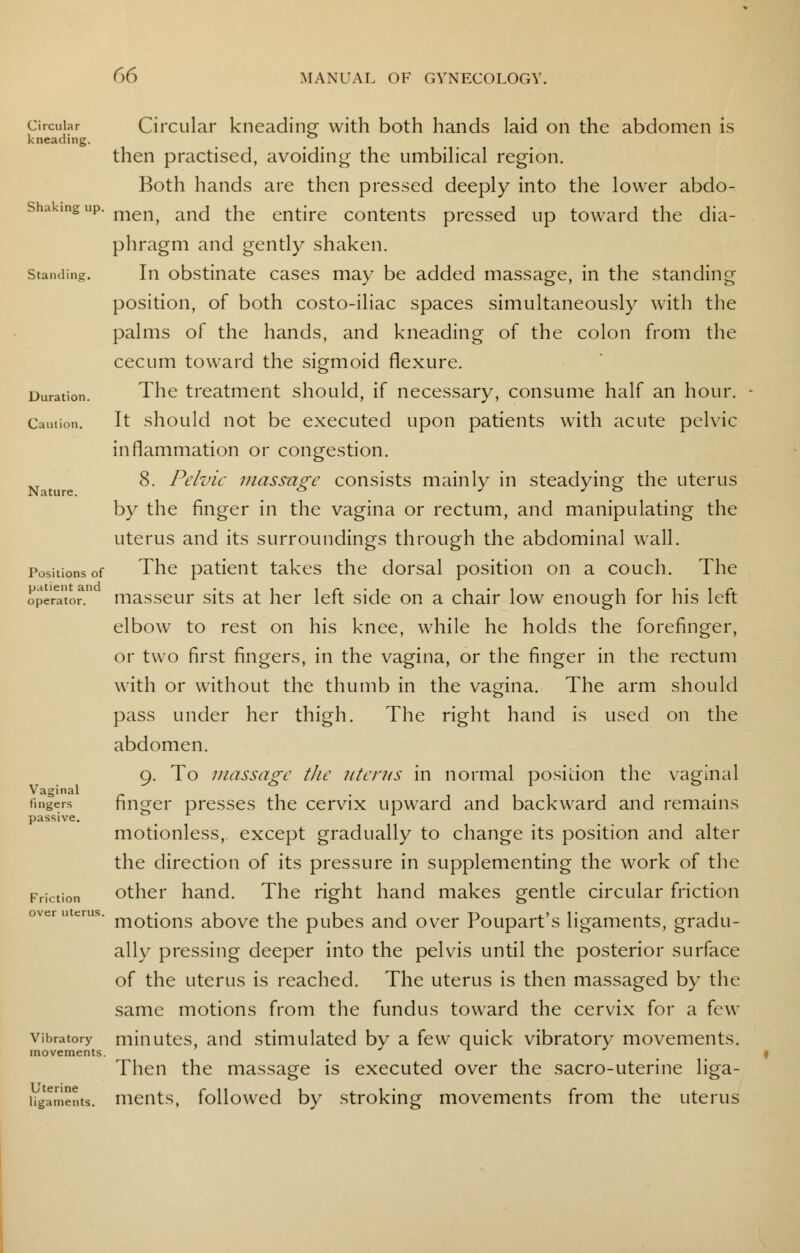 Circular Circular kneading with both hands laid on the abdomen is kneading. then practised, avoiding the umbilical region. Both hands are then pressed deeply into the lower abdo- shakmgup. merlj ancj fae entjre contents pressed up toward the dia- phragm and gently shaken. standing. In obstinate cases may be added massage, in the standing position, of both costo-iliac spaces simultaneously with the palms of the hands, and kneading of the colon from the cecum toward the sigmoid flexure. Duration. The treatment should, if necessary, consume half an hour. Caution. It should not be executed upon patients with acute pelvic inflammation or congestion. 8. Pelvic massage consists mainly in steadying the uterus by the finger in the vagina or rectum, and manipulating the uterus and its surroundings through the abdominal wall. Positions of The patient takes the dorsal position on a couch. The operato? masseur sits at her left side on a chair low enough for his left elbow to rest on his knee, while he holds the forefinger, or two first fingers, in the vagina, or the finger in the rectum with or without the thumb in the vagina. The arm should pass under her thigh. The right hand is used on the abdomen. 9. To massage the uterus in normal position the vaginal lingers finger presses the cervix upward and backward and remains passive. . motionless, except gradually to change its position and alter the direction of its pressure in supplementing the work of the Friction other hand. The right hand makes gentle circular friction s' motions above the pubes and over Poupart's ligaments, gradu- ally pressing deeper into the pelvis until the posterior surface of the uterus is reached. The uterus is then massaged by the same motions from the fundus toward the cervix for a few vibratory minutes, and stimulated by a few quick vibratory movements. movements. Then the massage is executed over the sacro-uterine liga- ligaments. ments, followed by stroking movements from the uterus