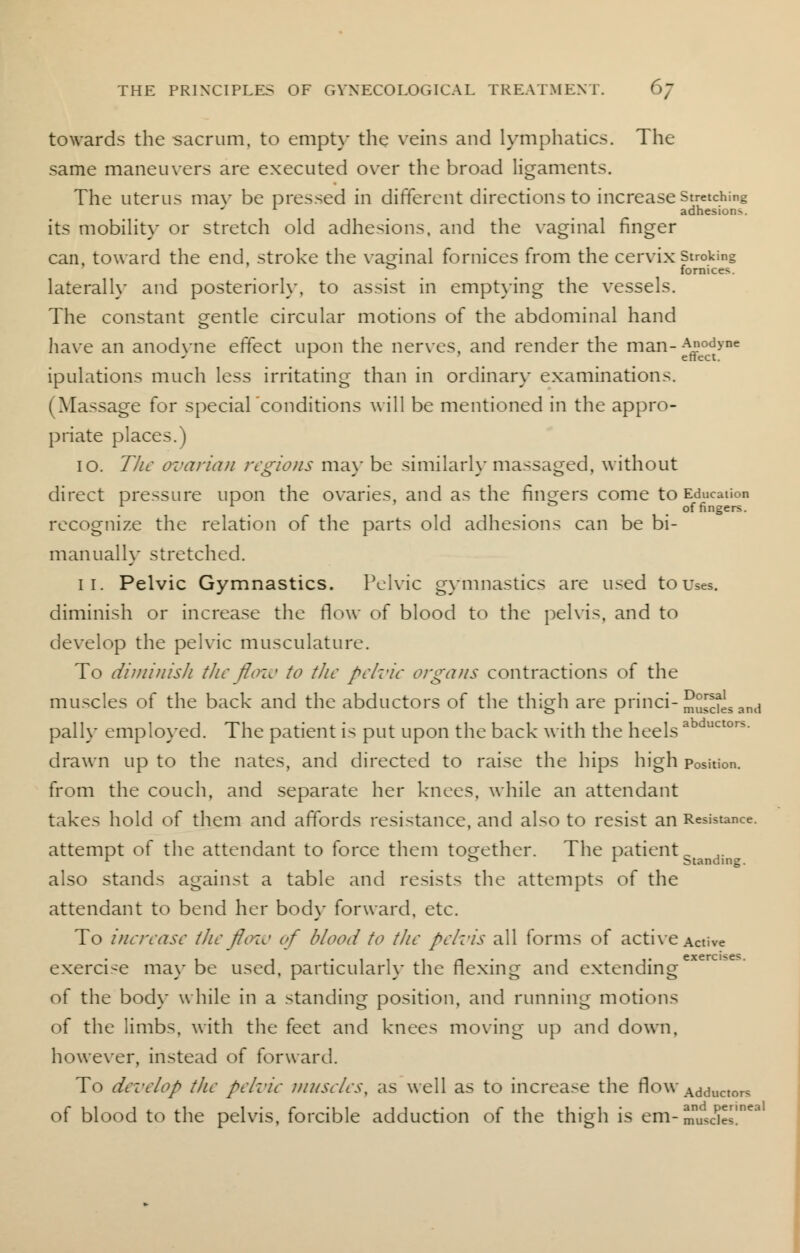 towards the sacrum, to empty the veins and lymphatics. The same maneuvers are executed over the broad ligaments. The uterus mav be pressed in different directions to increase stretching adhesions. its mobility or stretch old adhesions, and the vaginal finger can, toward the end, stroke the vaginal fornices from the cervix stroking 0 fornices. laterally and posteriori}-, to assist in emptying the vessels. The constant gentle circular motions of the abdominal hand have an anodyne effect upon the nerves, and render the man-^°cdt>'ne ipulations much less irritating than in ordinary examinations. (Massage for special conditions will be mentioned in the appro- priate places.) 10. The ovarian regions may be similarly massaged, without direct pressure upon the ovaries, and as the finders come to Education  V m ' & . of fingers. recognize the relation of the parts old adhesions can be bi- manually stretched. 11. Pelvic Gymnastics. Pelvic gymnastics are used to Uses, diminish or increase the flow of blood to the pelvis, and to develop the pelvic musculature. To diminish the flow to the pelvic organs contractions of the muscles of the back and the abductors of the thigh are princi-S^Jj,and pall\- employed. The patient is put upon the back with the heelsab drawn up to the nates, and directed to raise the hips high position. from the couch, and separate her knees, while an attendant takes hold of them and affords resistance, and also to resist an Resistance, attempt of the attendant to force them together. The patient B r or Standing. also stands against a table and resists the attempts of the attendant to bend her body forward, etc. To increase the flow of blood to the pelvis all forms of active Active exercise may be used, particularly the flexing and extending of the body while in a standing position, and running motions of the limbs, with the feet and knees moving up and down, however, instead of forward. To develop the pelvic muscles, as well as to increase the flow Adductors of blood to the pelvis, forcible adduction of the thigh is em-muscles!'