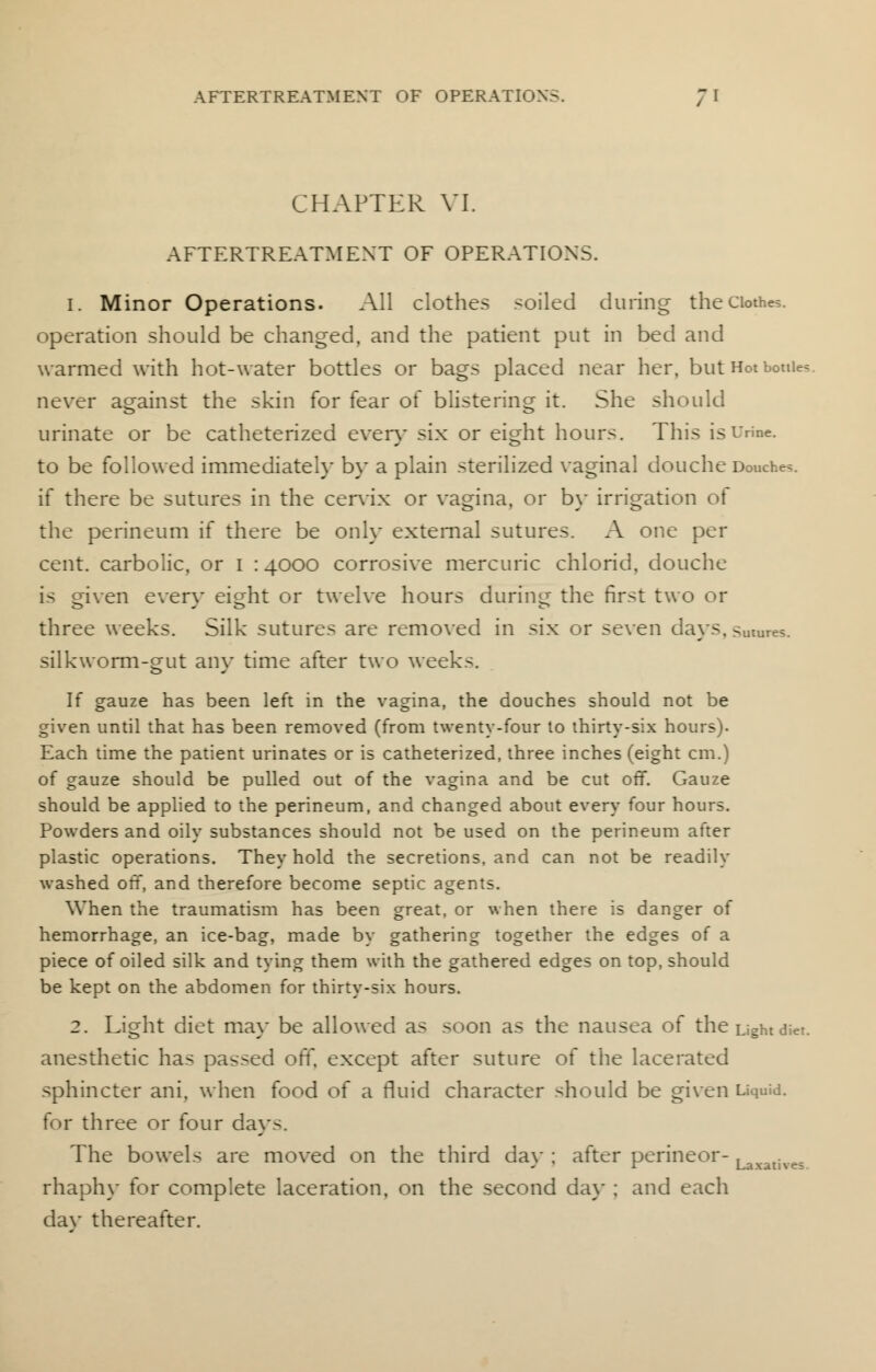 CHAPTER VI. AFTERTREATMENT OF OPERATIONS. 1. Minor Operations. All clothes soiled during the Clothe?, operation should be changed, and the patient put in bed and warmed with hot-water bottles or bags placed near her, but Hot bottle?. never against the skin for fear of blistering it. She should urinate or be catheterized even- six or eight hours. This is Urine. to be followed immediately by a plain sterilized vaginal douche Douche?, if there be sutures in the cervix or vagina, or by irrigation of the perineum if there be only external sutures. A one per cent, carbolic, or I : 4000 corrosive mercuric chlorid, douche is given even- eight or twelve hours during the first two or three weeks. Silk sutures are removed in six or seven days, futures, silkworm-gut any time after two weeks. If gauze has been left in the vagina, the douches should not be given until that has been removed (from twenty-four to thirty-six hours). Each time the patient urinates or is catheterized, three inches (eight cm.) of gauze should be pulled out of the vagina and be cut off. Gauze should be applied to the perineum, and changed about every four hours. Powders and oily substances should not be used on the perineum after plastic operations. They hold the secretions, and can not be readily washed off, and therefore become septic agents. When the traumatism has been great, or when there is danger of hemorrhage, an ice-bag, made by gathering together the edges of a piece of oiled silk and tying them with the gathered edges on top, should be kept on the abdomen for thirty-six hours. 2. Light diet may be allowed as soon as the nausea of the Light diet. anesthetic has passed off. except after suture of the lacerated sphincter ani. when food of a fluid character should be given Liquid. for three or four days. The bowels are moved on the third day ; after perineor- Laxalives rhaphy for complete laceration, on the second day ; and each dav thereafter.