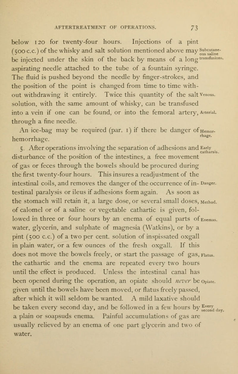 below 120 for twenty-four hours. Injections of a pint (500 c.c.) of the whisky and salt solution mentioned above rna>T ous*saiuT^ be injected under the skin of the back by means of a l0ngtransfusions- aspirating needle attached to the tube of a fountain syringe. The fluid is pushed beyond the needle by finger-strokes, and the position of the point is changed from time to time with- out withdrawing it entirely. Twice this quantity of the salt Venous, solution, with the same amount of whisky, can be transfused into a vein if one can be found, or into the femoral artery, Arterial. through a fine needle. An ice-bag may be required (par. i) if there be danger ofHemor- hemorrhage. 5. After operations involving the separation of adhesions and Early disturbance of the position of the intestines, a free movement of gas or feces through the bowels should be procured during the first twenty-four hours. This insures a readjustment of the intestinal coils, and removes the danger of the occurrence of in- Danger, testinal paralysis or ileus if adhesions form again. As soon as the stomach will retain it, a large dose, or several small doses, Method, of calomel or of a saline or vegetable cathartic is given, fol- lowed in three or four hours by an enema of equal parts of Enemas, water, glycerin, and sulphate of magnesia (Watkins), or by a pint (500 c.c.) of a two per cent, solution of inspissated oxgall in plain water, or a few ounces of the fresh oxgall. If this does not move the bowels freely, or start the passage of gas, Flatus, the cathartic and the enema are repeated every two hours until the effect is produced. Unless the intestinal canal has been opened during the operation, an opiate should never be Opiate. given until the bowels have been moved, or flatus freely passed, after which it will seldom be wanted. A mild laxative should be taken every second day, and be followed in a few hours by^rn>dda. a plain or soapsuds enema. Painful accumulations of gas are usually relieved by an enema of one part glycerin and two of water.