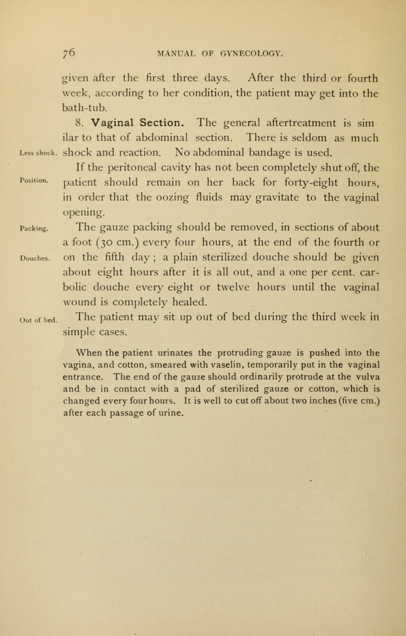 given after the first three days. After the third or fourth week, according to her condition, the patient may get into the bath-tub. 8. Vaginal Section. The general aftertreatment is sim ilar to that of abdominal section. There is seldom as much Less shock, shock and reaction. No abdominal bandage is used. If the peritoneal cavity has not been completely shut off, the Position. patient should remain on her back for forty-eight hours, in order that the oozing fluids may gravitate to the vaginal opening. Packing. The gauze packing should be removed, in sections of about a foot (30 cm.) every four hours, at the end of the fourth or Douches, on the fifth day ; a plain sterilized douche should be given about eight hours after it is all out, and a one per cent, car- bolic douche every eight or twelve hours until the vaginal wound is completely healed. out of bed. The patient may sit up out of bed during the third week in simple cases. When the patient urinates the protruding gauze is pushed into the vagina, and cotton, smeared with vaselin, temporarily put in the vaginal entrance. The end of the gauze should ordinarily protrude at the vulva and be in contact with a pad of sterilized gauze or cotton, which is changed every four hours. It is well to cut off about two inches (five cm.) after each passage of urine.