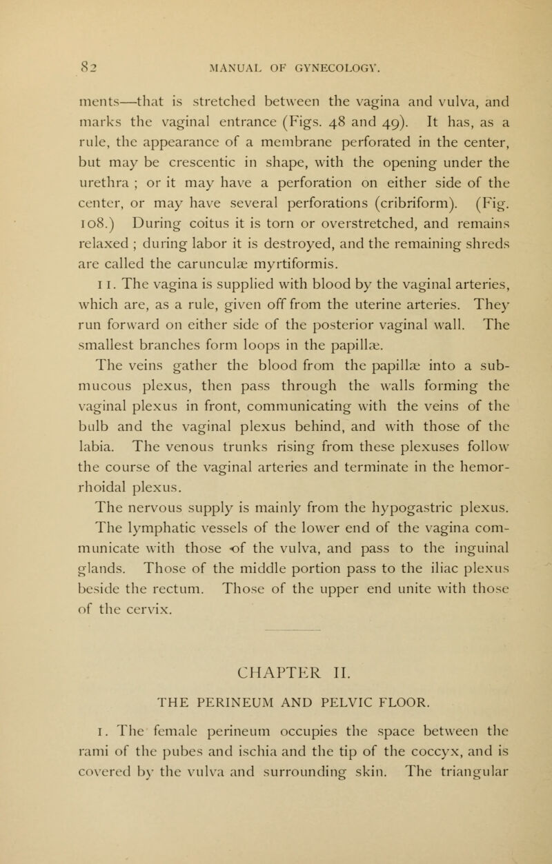 merits—that is stretched between the vagina and \ulva, and marks the vaginal entrance (Figs. 48 and 49). It has, as a ride, the appearance of a membrane perforated in the center, but may be crescentic in shape, with the opening under the urethra ; or it may have a perforation on either side of the center, or may have several perforations (cribriform). (Fig. 108.) During coitus it is torn or overstretched, and remains relaxed ; during labor it is destroyed, and the remaining shreds are called the carunculae myrtiformis. 11. The vagina is supplied with blood by the vaginal arteries, which are, as a rule, given off from the uterine arteries. They run forward on either side of the posterior vaginal wall. The smallest branches form loops in the papillae. The veins gather the blood from the papillae into a sub- mucous plexus, then pass through the walls forming the vaginal plexus in front, communicating with the veins of the bulb and the vaginal plexus behind, and with those of the labia. The venous trunks rising from these plexuses follow the course of the vaginal arteries and terminate in the hemor- rhoidal plexus. The nervous supply is mainly from the hypogastric plexus. The lymphatic vessels of the lower end of the vagina com- municate with those of the vulva, and pass to the inguinal glands. Those of the middle portion pass to the iliac plexus beside the rectum. Those of the upper end unite with those of the cervix. CHAPTER II. THE PERINEUM AND PELVIC FLOOR. I. The female perineum occupies the space between the rami of the pubes and ischia and the tip of the coccyx, and is covered by the vulva and surrounding skin. The triangular