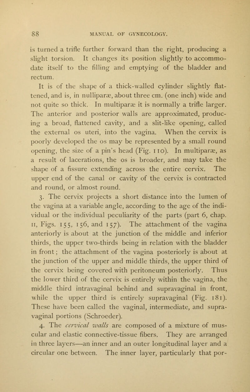 is turned a trifle further forward than the right, producing a slight torsion. It changes its position slightly to accommo- date itself to the filling and emptying of the bladder and rectum. It is of the shape of a thick-walled cylinder slightly flat- tened, and is, in nulliparae, about three cm. (one inch) wide and not quite so thick. In multiparas it is normally a trifle larger. The anterior and posterior walls are approximated, produc- ing a broad, flattened cavity, and a slit-like opening, called the external os uteri, into the vagina. When the cervix is poorly developed the os may be represented by a small round opening, the size of a pin's head (Fig. 110). In multiparas, as a result of lacerations, the os is broader, and may take the shape of a fissure extending across the entire cervix. The upper end of the canal or cavity of the cervix is contracted and round, or almost round. 3. The cervix projects a short distance into the lumen of the vagina at a variable angle, according to the age of the indi- vidual or the individual peculiarity of the parts (part 6, chap. 11, Figs. 155, 156, and 157). The attachment of the vagina anteriorly is about at the junction of the middle and inferior thirds, the upper two-thirds being in relation with the bladder in front; the attachment of the vagina posteriorly is about at the junction of the upper and middle thirds, the upper third of the cervix being covered with peritoneum posteriorly. Thus the lower third of the cervix is entirely within the vagina, the middle third intravaginal behind and supravaginal in front, while the upper third is entirely supravaginal (Fig. 181). These have been called the vaginal, intermediate, and supra- vaginal portions (Schroeder). 4. The cervical walls are composed of a mixture of mus- cular and elastic connective-tissue fibers. They are arranged in three layers—an inner and an outer longitudinal layer and a circular one between. The inner layer, particularly that por-