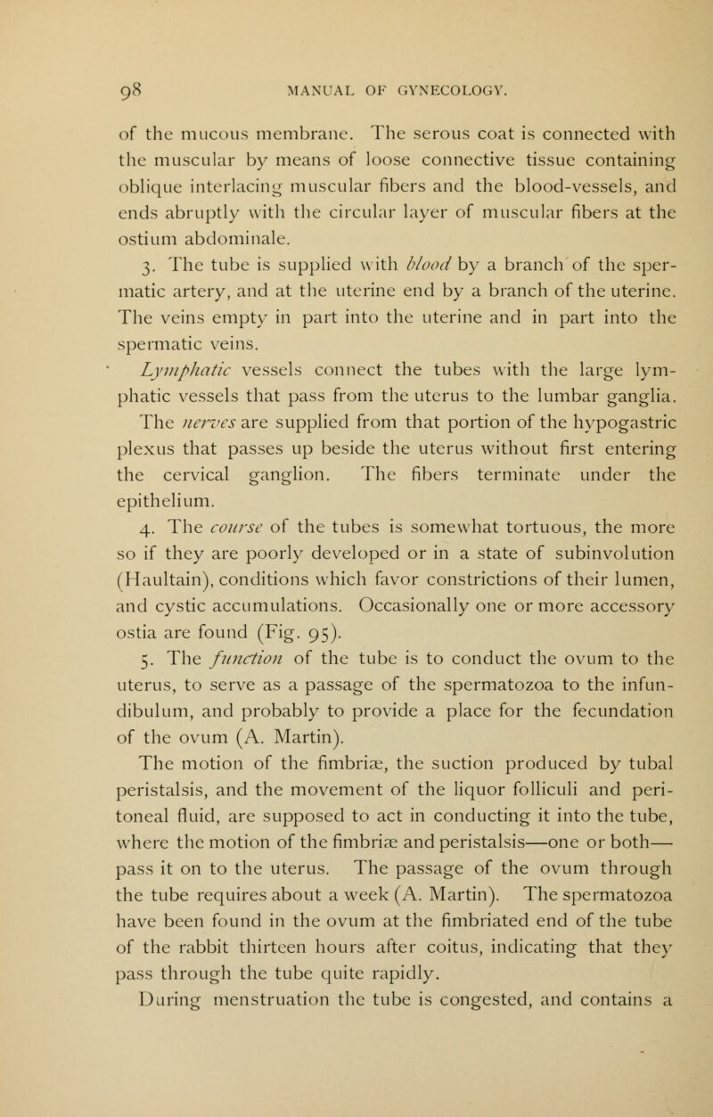 of the mucous membrane. The serous coat is connected with the muscular by means of loose connective tissue containing oblique interlacing; muscular fibers and the blood-vessels, and ends abruptly with the circular layer of muscular fibers at the ostium abdominale. 3. The tube is supplied with blood by a branch of the sper- matic artery, and at the uterine end by a branch of the uterine. The veins empty in part into the uterine and in part into the spermatic veins. Lymphatic vessels connect the tubes with the large lym- phatic vessels that pass from the uterus to the lumbar ganglia. The nerves are supplied from that portion of the hypogastric plexus that passes up beside the uterus without first entering the cervical ganglion. The fibers terminate under the epithelium. 4. The course of the tubes is somewhat tortuous, the more so if they are poorly developed or in a state of subinvolution (Haultain), conditions which favor constrictions of their lumen, and cystic accumulations. Occasionally one or more accessory ostia are found (Fig. 95). 5. The function of the tube is to conduct the ovum to the uterus, to serve as a passage of the spermatozoa to the infun- dibulum, and probably to provide a place for the fecundation of the ovum (A. Martin). The motion of the fimbriae, the suction produced by tubal peristalsis, and the movement of the liquor folliculi and peri- toneal fluid, are supposed to act in conducting it into the tube, where the motion of the fimbriae and peristalsis—one or both— pass it on to the uterus. The passage of the ovum through the tube requires about a week (A. Martin). The spermatozoa have been found in the ovum at the fimbriated end of the tube of the rabbit thirteen hours after coitus, indicating that they pass through the tube quite rapidly. During menstruation the tube is congested, and contains a