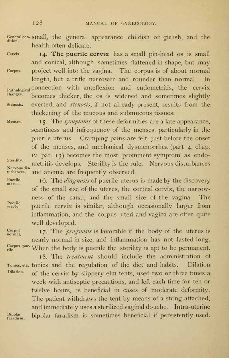 General con-small, the general appearance childish or girlish, and the health often delicate. Cervix. 14. The puerile cervix has a small pin-head os, is small and conical, although sometimes flattened in shape, but may Corpus. project well into the vagina. The corpus is of about normal length, but a trifle narrower and rounder than normal. In Pathological connection with anteflexion and endometritis, the cervix changes, becomes thicker, the os is widened and sometimes slightly stenosis, everted, and stenosis, if not already present, results from the thickening of the mucous and submucous tissues. Menses. i 5. The symptoms of these deformities are a late appearance, scantiness and infrequency of the menses, particularly in the puerile uterus. Cramping pains are felt just before the onset of the menses, and mechanical dysmenorrhea (part 4, chap, iv, par. 13) becomes the most prominent symptom as endo- metritis develops. Sterility is the rule. Nervous disturbances and anemia are frequently observed. Puerile T £ Jhe diagnosis of puerile uterus is made by the discovery uterus. 01 J J of the small size of the uterus, the conical cervix, the narrow- ness of the canal, and the small size of the vagina. The ce'rv'ix? puerile cervix is similar, although occasionally larger from inflammation, and the corpus uteri and vagina are often quite well developed. normal 1 7m ^ne prognosis is favorable if the body of the uterus is nearly normal in size, and inflammation has not lasted long. Corpus PueWhen the body is puerile the sterility is apt to be permanent. 18. The treatment should include the administration of Tonics, etc. tonics and the regulation of the diet and habits. Dilation Dilation. Qf tjle cerv{x by slippery-elm tents, used two or three times a week with antiseptic precautions, and left each time for ten or twelve hours, is beneficial in cases of moderate deformity. The patient withdraws the tent by means of a string attached, and immediately uses a sterilized vaginal douche. Intra-uterine ftiradfsm bipolar faradism is sometimes beneficial if persistently used. Sterility. Nervous dis-