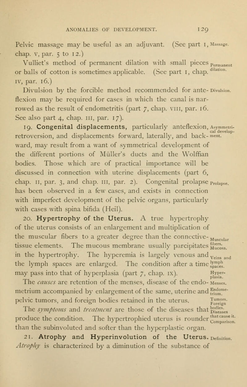 Pelvic massage maybe useful as an adjuvant. (See part I, Massage. chap, v, par. 5 to 12.) Yulliet's method of permanent dilation with small pieces Permanent or balls of cotton is sometimes applicable. (See part 1, chap. d,latlon- iv, par. 16.) Divulsion by the forcible method recommended for ante- Division, flexion may be required for cases in which the canal is nar- rowed as the result of endometritis (part 7, chap, vin, par. 16. See also part 4, chap. 111, par. 17). 19. Congenital displacements, particularly anteflexion, Asymmetri- cal develop- retroversion, and displacements forward, laterally, and back- mem. ward, may result from a want of symmetrical development of the different portions of Midler's ducts and the Wolffian bodies. Those which are of practical importance will be discussed in connection with uterine displacements (part 6, chap. 11, par. 3, and chap. 111, par. 2). Congenital prolapse proiaPse. has been observed in a few cases, and exists in connection with imperfect development of the pelvic organs, particularly with cases with spina bifida (Heil). 20. Hypertrophy of the Uterus. A true hypertrophy of the uterus consists of an enlargement and multiplication of the muscular fibers to a greater degree than the connective- Muscular tissue elements. The mucous membrane usually parcipitatesmuS*. in the hypertrophy. The hyperemia is largely venous and Veins and the lymph spaces are enlarged. The condition after a time JJJ2J. may pass into that of hyperplasia (part 7, chap. ix). Hyper- The causes are retention of the menses, disease of the endo- Menses. metrium accompanied by enlargement of the same, uterine and ^fm16 pelvic tumors, and foreign bodies retained in the uterus. Tumors. * o y oreign The symptoms and treatment are those of the diseases that Dowses produce the condition. The hypertrophied uterus is rounder!hatcaufe,t 1 * tr X Comparison. than the subinvoluted and softer than the hyperplastic organ. 21. Atrophy and Hyperinvolution of the Uterus. Definition. Atrophy is characterized by a diminution of the substance of