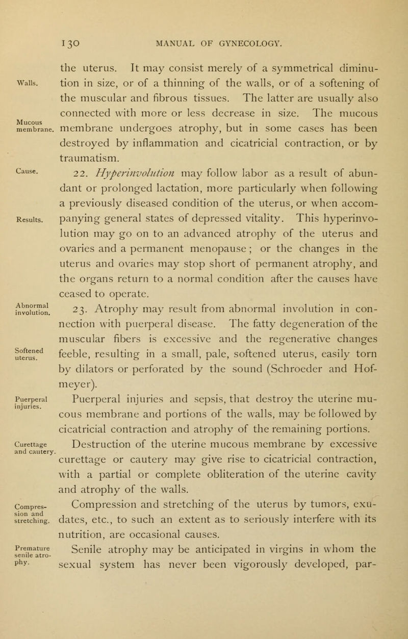 Walls. Mucous membrane. Cause. Results. Abnormal involution. Softened uterus. Puerperal injuries. Curettage and cautery, Compres- sion and stretching. Premature senile atro- phy. the uterus. It may consist merely of a symmetrical diminu- tion in size, or of a thinning of the walls, or of a softening of the muscular and fibrous tissues. The latter are usually also connected with more or less decrease in size. The mucous membrane undergoes atrophy, but in some cases has been destroyed by inflammation and cicatricial contraction, or by traumatism. 22. Hyperinvolution may follow labor as a result of abun- dant or prolonged lactation, more particularly when following a previously diseased condition of the uterus, or when accom- panying general states of depressed vitality. This hyperinvo- lution may go on to an advanced atrophy of the uterus and ovaries and a permanent menopause ; or the changes in the uterus and ovaries may stop short of permanent atrophy, and the organs return to a normal condition after the causes have ceased to operate. 23. Atrophy may result from abnormal involution in con- nection with puerperal disease. The fatty degeneration of the muscular fibers is excessive and the regenerative changes feeble, resulting in a small, pale, softened uterus, easily torn by dilators or perforated by the sound (Schroeder and Hof- meyer). Puerperal injuries and sepsis, that destroy the uterine mu- cous membrane and portions of the walls, may be followed by cicatricial contraction and atrophy of the remaining portions. Destruction of the uterine mucous membrane by excessive curettage or cautery may give rise to cicatricial contraction, with a partial or complete obliteration of the uterine cavity and atrophy of the walls. Compression and stretching of the uterus by tumors, exu- dates, etc., to such an extent as to seriously interfere with its nutrition, are occasional causes. Senile atrophy may be anticipated in virgins in whom the sexual system has never been vigorously developed, par-