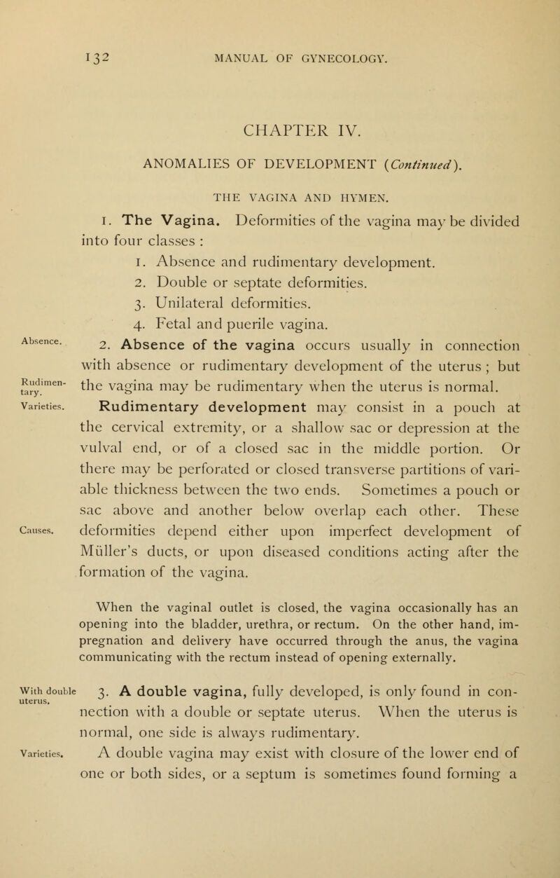 CHAPTER IV. ANOMALIES OF DEVELOPMENT {Continued). Absence. Rudimen- tary. Varieties. Causes. THE VAGINA AND HYMEN. 1. The Vagina. Deformities of the vagina may be divided into four classes : i. Absence and rudimentary development. 2. Double or septate deformities. 3. Unilateral deformities. 4. Fetal and puerile vagina. 2. Absence of the vagina occurs usually in connection with absence or rudimentary development of the uterus ; but the vagina may be rudimentary when the uterus is normal. Rudimentary development may consist in a pouch at the cervical extremity, or a shallow sac or depression at the vulval end, or of a closed sac in the middle portion. Or there may be perforated or closed transverse partitions of vari- able thickness between the two ends. Sometimes a pouch or sac above and another below overlap each other. These deformities depend either upon imperfect development of Muller's ducts, or upon diseased conditions acting after the formation of the vagina. When the vaginal outlet is closed, the vagina occasionally has an opening into the bladder, urethra, or rectum. On the other hand, im- pregnation and delivery have occurred through the anus, the vagina communicating with the rectum instead of opening externally. with double 3. A double vagina, fully developed, is only found in con- uterus. nection with a double or septate uterus. When the uterus is normal, one side is always rudimentary. varieties. A double vagina may exist with closure of the lower end of one or both sides, or a septum is sometimes found forming a