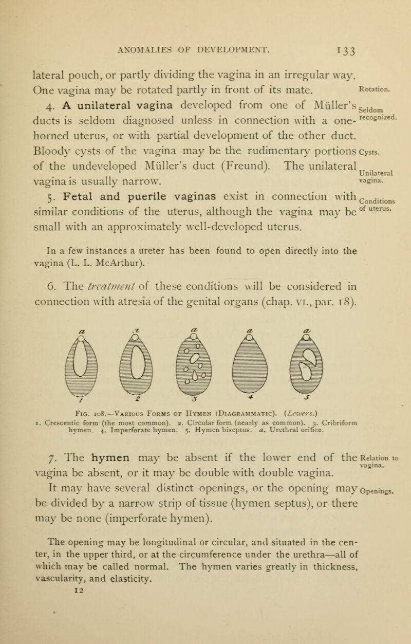 lateral pouch, or partly dividing the vagina in an irregular way. One vagina may be rotated partly in front of its mate. Rotation. 4. A unilateral vagina developed from one of fuller's Se]dom ducts is seldom diagnosed unless in connection with a one- reco§mzed- horned uterus, or with partial development of the other duct. Blood}' cysts of the vagina may be the rudimentary portions Cysts. of the undeveloped Muller's duct (Freund). The unilateral r V ' Unilateral vagina is usually narrow. vagina. 5. Fetal and puerile vaginas exist in connection with Conditions similar conditions of the uterus, although the vagina mav beofuterus' small with an approximately well-developed uterus. In a few instances a ureter has been found to open directly into the vagina (L. L. McArthur). 6. The treatment of these conditions will be considered in connection with atresia of the genital organs (chap, vl, par. 18). Fig. 10S.—Variocs Forms of Hymen (Diagrammatic). (Lexers.) 1. Crescentic form (the most common). 2. Circular form (nearly as common). 3. Cribriform hymen. 4. Imperforate hymen. 5. Hymen biseptus. a. Urethral orifice. 7. The hymen ma}- be absent if the lower end of the Relation to vagina. vagina be absent, or it may be double with double vagina. It may have several distinct openings, or the opening may openings, be divided by a narrow strip of tissue (hymen septus), or there may be none (imperforate hymen). The opening may be longitudinal or circular, and situated in the cen- ter, in the upper third, or at the circumference under the urethra—all of which may be called normal. The hymen varies greatly in thickness, vascularity, and elasticity. 12