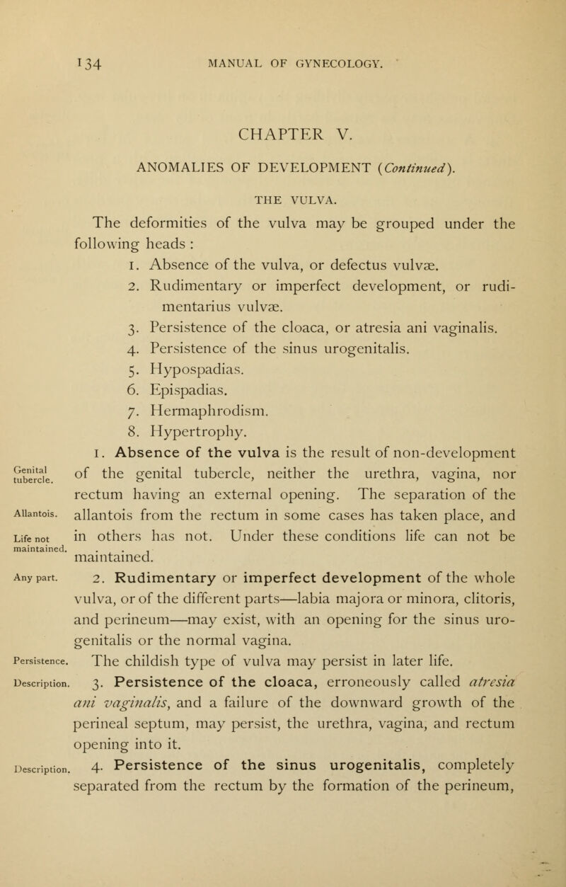 CHAPTER V. ANOMALIES OF DEVELOPMENT {Continued). THE VULVA. The deformities of the vulva may be grouped under the following heads : 1. Absence of the vulva, or defectus vulvae. 2. Rudimentary or imperfect development, or rudi- mentarius vulvae. 3. Persistence of the cloaca, or atresia ani vaginalis. 4. Persistence of the sinus urogenitalis. 5. Hypospadias. 6. Epispadias. 7. Hermaphrodism. 8. Hypertrophy. 1. Absence of the vulva is the result of non-development Sbercie °^ *-he genital tubercle, neither the urethra, vagina, nor rectum having an external opening. The separation of the Aiiantois. allantois from the rectum in some cases has taken place, and Life not in others has not. Under these conditions life can not be maintained. . . , maintained. Any part. 2. Rudimentary or imperfect development of the whole vulva, or of the different parts—labia majora or minora, clitoris, and perineum—may exist, with an opening for the sinus uro- genitalis or the normal vagina. Persistence. The childish type of vulva may persist in later life. Description. 3. Persistence of the cloaca, erroneously called atresia ani vaginalis, and a failure of the downward growth of the perineal septum, may persist, the urethra, vagina, and rectum opening into it. Description. 4- Persistence of the sinus urogenitalis, completely separated from the rectum by the formation of the perineum,