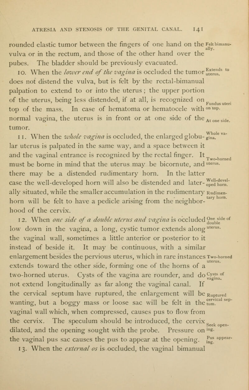 rounded elastic tumor between the finders of one hand on the Feitbimanu- 0 ally. vulva or in the rectum, and those of the other hand over the pubes. The bladder should be previously evacuated. 10. When the lower end of the vagina is occluded the tumor SSus?8 ' does not distend the vulva, but is felt by the rectal-bimanual palpation to extend to or into the uterus ; the upper portion of the uterus, being less distended, if at all, is recognized on ' *=> *=> Fundus uteri top of the mass. In case of hematoma or hematocele withon toP- normal vagina, the uterus is in front or at one side of theAtoneside tumor. 1 1. When the wJiole vagina is occluded, the enlarged globu- gina° lar uterus is palpated in the same way, and a space between it and the vaginal entrance is recognized by the rectal finger. It to ° J to Two-horned must be borne in mind that the uterus may be bicornute, anduterus- there may be a distended rudimentary horn. In the latter case the well-developed horn will also be distended and later- oped'horn!' ally situated, while the smaller accumulation in the rudimentary Rudimen- horn will be felt to have a pedicle arising from the neighbor- hood of the cervix. 12. When one side of a double uterus and vagina is occluded ?ne, ,side of •' <J double low down in the vagina, a long, cystic tumor extends alonguterus- the vaginal wall, sometimes a little anterior or posterior to it instead of beside it. It may be continuous, with a similar enlargement besides the pervious uterus, which in rare instances Two-homed uterus. extends toward the other side, forming one of the horns of a two-horned uterus. Cysts of the vagina are rounder, and docys.tsof J ° vagina. not extend longitudinally as far along the vaginal canal. If the ceiwical septum have ruptured, the enlargement will be Ruptured wanting, but a boggy mass or loose sac will be felt in the turn.' vaginal wall which, when compressed, causes pus to flow from the cervix. The speculum should be introduced, the cervix 1 Seek open- dilated, and the opening sought with the probe. Pressure on ins- the vaginal pus sac causes the pus to appear at the opening. ?gS aPPear- 13. When the external os is occluded, the vaginal bimanual