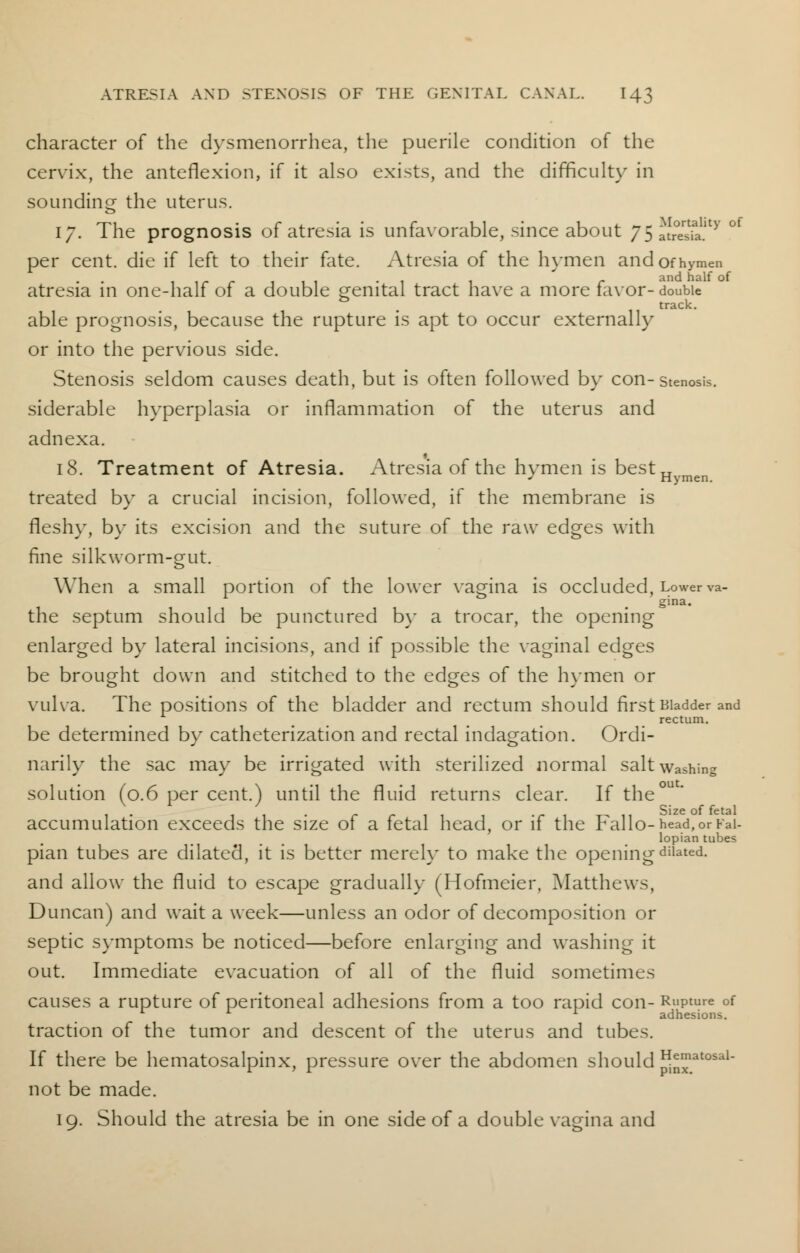 character of the dysmenorrhea, the puerile condition of the cervix, the anteflexion, if it also exists, and the difficult}' in sounding the uterus. 17. The prognosis of atresia is unfavorable, since about ystlSl^ per cent, die if left to their fate. Atresia of the hymen and of hymen 1 1 r r i 1 1 -1 1 r ancl nalf of atresia in one-half of a double genital tract have a more favor-double & . track. able prognosis, because the rupture is apt to occur externally or into the pervious side. Stenosis seldom causes death, but is often followed by con-stenosis, siderable hyperplasia or inflammation of the uterus and adnexa. 18. Treatment of Atresia. Atresia of the hymen is best„ J Hymen. treated by a crucial incision, followed, if the membrane is fleshy, by its excision and the suture of the raw edges with fine silkworm-gut. When a small portion of the lower vagina is occluded, Lower va- gina. the septum should be punctured by a trocar, the opening enlarged by lateral incisions, and if possible the vaginal edges be brought down and stitched to the edges of the hymen or vulva. The positions of the bladder and rectum should first Bladder and rectum. be determined by catheterization and rectal indagation. Ordi- narily the sac may be irrigated with sterilized normal salt washing solution (0.6 per cent.) until the fluid returns clear. If the accumulation exceeds the size of a fetal head, or if the Fallo-head, or Fal- lopian tubes pian tubes are dilated, it is better merely to make the opening dilated. and allow the fluid to escape gradually (Hofmeier, Matthews, Duncan) and wait a week—unless an odor of decomposition or septic symptoms be noticed—before enlarging and washing it out. Immediate evacuation of all of the fluid sometimes causes a rupture of peritoneal adhesions from a too rapid con- Rupture of 1 adhesions. traction of the tumor and descent of the uterus and tubes. If there be hematosalpinx, pressure over the abdomen should n™at0SaU not be made. 19. Should the atresia be in one side of a double vagina and