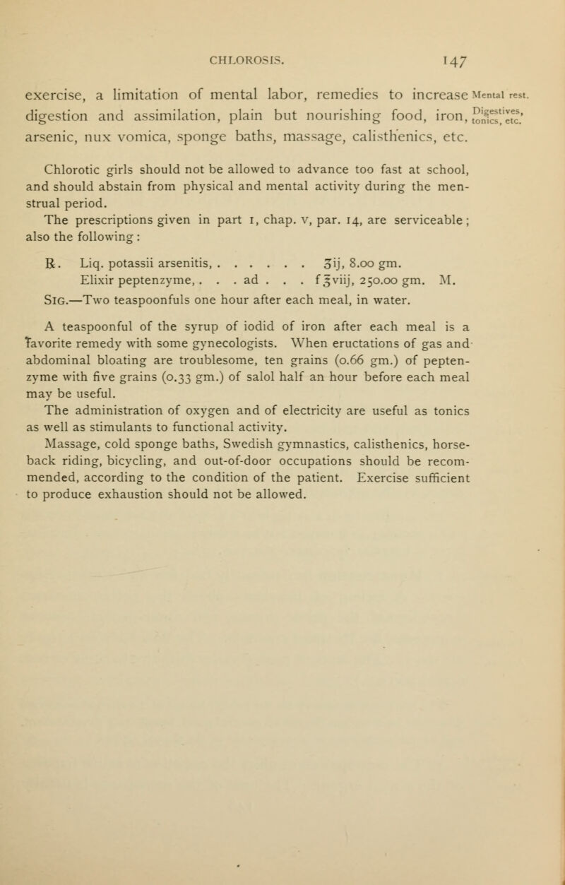 exercise, a limitation of mental labor, remedies to increase Mental rest, digestion and assimilation, plain but nourishing- food, iron, SJEJ'SJ arsenic, nux vomica, sponge baths, massage, calisthenics, etc. Chlorotic girls should not be allowed to advance too fast at school, and should abstain from physical and mental activity during the men- strual period. The prescriptions given in part i, chap, v, par. 14, are serviceable; also the following : R. Liq. potassii arsenitis, 3\j, 8.00 gm. Elixir peptenzyme, . . . ad . . . f 5viij, 250.00 gm. M. Sig.—Two teaspoonfuls one hour after each meal, in water. A teaspoonful of the syrup of iodid of iron after each meal is a Tavorite remedy with some gynecologists. When eructations of gas and abdominal bloating are troublesome, ten grains (0.66 gm.) of pepten- zyme with five grains (0.33 gm.) of salol half an hour before each meal may be useful. The administration of oxygen and of electricity are useful as tonics as well as stimulants to functional activity. Massage, cold sponge baths, Swedish gymnastics, calisthenics, horse- back riding, bicycling, and out-of-door occupations should be recom- mended, according to the condition of the patient. Exercise sufficient to produce exhaustion should not be allowed.