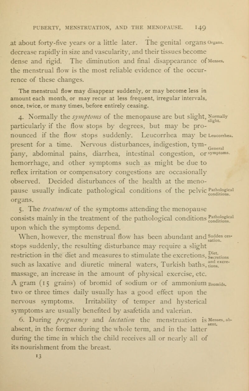 at about forty-five years or a little later. The genital organs o^ans. decrease rapidly in size and vascularity, and their tissues become dense and rigid. The diminution and final disappearance of Menses, the menstrual flow is the most reliable evidence of the occur- rence of these change The menstrual flow may disappear suddenly, or may become less in amount each month, or may recur at less frequent, irregular intervals, once, twice, or many times, before entirely ceasing. 4. Normally the symptoms of the menopause are but slight, Normally particularly if the flow stops by degrees, but may be pro- nounced if the flow stops suddenly. Leucorrhea may be Leuconhea. present for a time. Nervous disturbances, indigestion, tym- 1 . ' General pany, abdominal pains, diarrhea, intestinal congestion, ors>mPtoms- hemorrhage, and other symptoms such as might be due to reflex irritation or compensator}- congestions are occasionally observed. Decided disturbances of the health at the meno- pause usuallv indicate pathological conditions of the pelvic Pathological r ' r ° l conditions. organs. 5. The treatment of the symptoms attending the menopause consists mainly in the treatment of the pathological conditions ^JjJjJ^1 upon which the symptoms depend. When, however, the menstrual flow has been abundant and Su<?den ces- sation. stops suddenly, the resulting disturbance may require a slight restriction in the diet and measures to stimulate the excretions. sections such as laxative and diuretic mineral waters, Turkish baths. dons?**3^ massage, an increase in the amount of physical exercise. A gram (15 grains) of bromid of sodium or of ammonium Bromids. two or three times daily usually has a good effect upon the nervous symptoms. Irritability of temper and hysterical symptoms are usuallv benefited by asafetida and valerian. 6. During pregnancy and lactation the menstruation is Menses,ab- & J * ■ sent. absent, in the former during the whole term, and in the latter during the time in which the child receives all or nearly all of its nourishment from the breast.