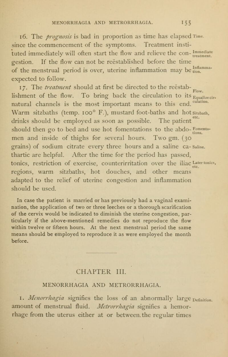 16. The prognosis is bad in proportion as time has elapsed Time. since the commencement of the symptoms. Treatment insti- tuted immediately will often start the flow and relieve the con- J™™^6 gestion. If the flow can not be reestablished before the time of the menstrual period is over, uterine inflammation may betjon?mr expected to follow. 17. The treatment should at first be directed to the reestab- ... 71ow- lishment of the flow. To brine back the circulation to its Equalize cir- natural channels is the most important means to this end.cu Warm sitzbaths (temp. Ioo° F.), mustard foot-baths and hotsitzbath, . . etc. drinks should be employed as soon as possible. The patient should then q;o to bed and use hot fomentations to the abdo- Fomenta- ° tions. men and inside of thighs for several hours. Two gm. (30 grains) of sodium citrate every three hours and a saline ca-Saiine. thartic are helpful. After the time for the period has passed, tonics, restriction of exercise, counterirritation over the iliac Latertonics. ' etc. regions, warm sitzbaths, hot douches, and other means adapted to the relief of uterine congestion and inflammation should be used. In case the patient is married or has previously had a vaginal exami- nation, the application of two or three leeches or a thorough scarification of the cervix would be indicated to diminish the uterine congestion, par- ticularly if the above-mentioned remedies do not reproduce the flow within twelve or fifteen hours. At the next menstrual period the same means should be employed to reproduce it as were employed the month before. CHAPTER III. MENORRHAGIA AND METRORRHAGIA. I. Menorrhagia signifies the loss of an abnormally large Defini amount of menstrual fluid. Metrorrhagia signifies a hem or- rhage from the uterus either at or between, the regular times