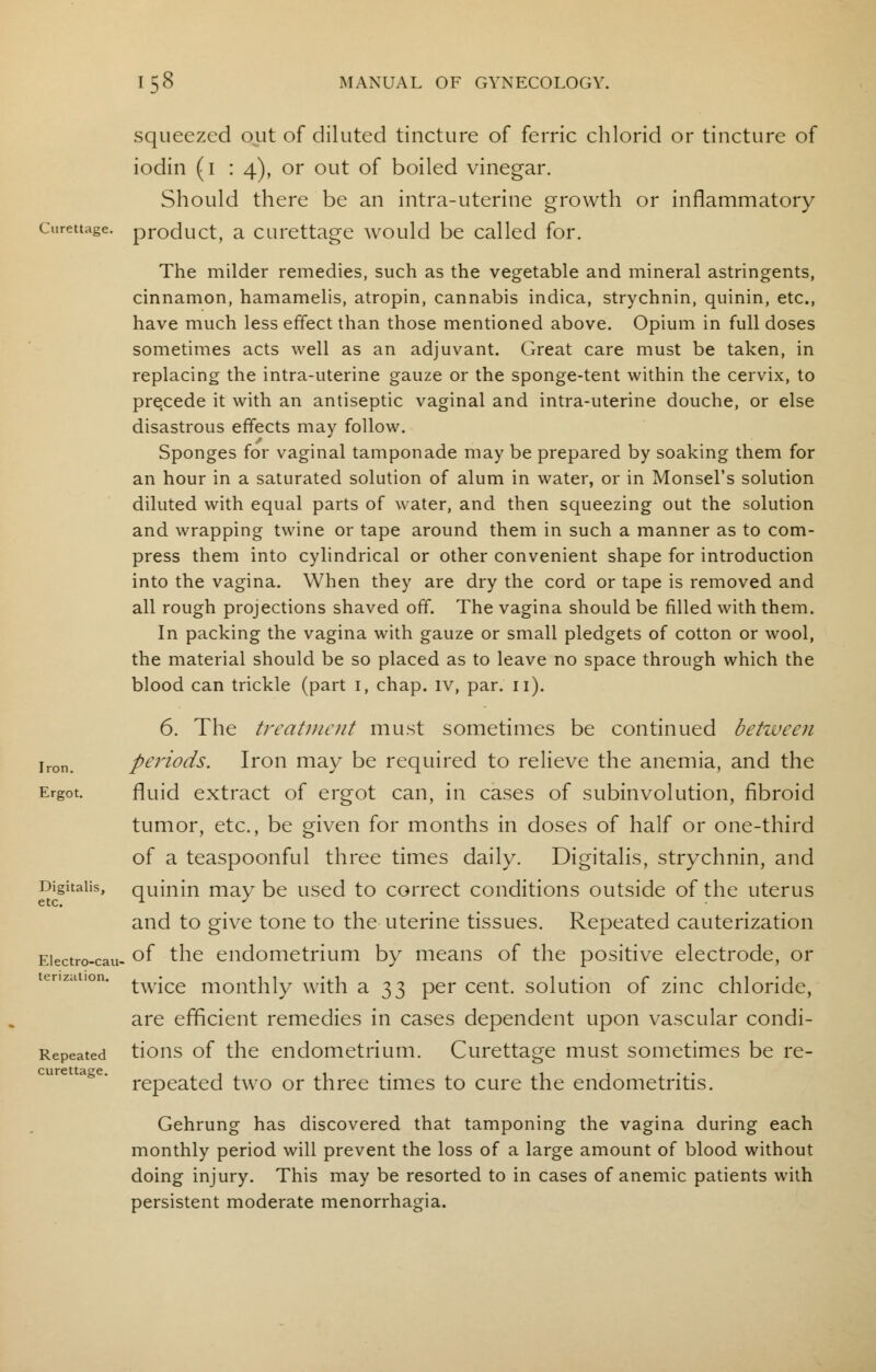 squeezed out of diluted tincture of ferric chlorid or tincture of iodin (1 14), or out of boiled vinegar. Should there be an intra-uterine growth or inflammatory curettage, product, a curettage would be called for. The milder remedies, such as the vegetable and mineral astringents, cinnamon, hamamelis, atropin, cannabis indica, strychnin, quinin, etc., have much less effect than those mentioned above. Opium in full doses sometimes acts well as an adjuvant. Great care must be taken, in replacing the intra-uterine gauze or the sponge-tent within the cervix, to precede it with an antiseptic vaginal and intra-uterine douche, or else disastrous effects may follow. Sponges for vaginal tamponade may be prepared by soaking them for an hour in a saturated solution of alum in water, or in Monsel's solution diluted with equal parts of water, and then squeezing out the solution and wrapping twine or tape around them in such a manner as to com- press them into cylindrical or other convenient shape for introduction into the vagina. When they are dry the cord or tape is removed and all rough projections shaved off. The vagina should be filled with them. In packing the vagina with gauze or small pledgets of cotton or wool, the material should be so placed as to leave no space through which the blood can trickle (part I, chap, lv, par. u). Iron 6. The treatment must sometimes be continued between periods. Iron may be required to relieve the anemia, and the Ergot. fluid extract of ergot can, in cases of subinvolution, fibroid tumor, etc., be given for months in doses of half or one-third of a teaspoonful three times daily. Digitalis, strychnin, and Digitalis, quinin may be used to correct conditions outside of the uterus and to give tone to the uterine tissues. Repeated cauterization Eiectro-cau- °f the endometrium by means of the positive electrode, or twice monthly with a 33 per cent, solution of zinc chloride, are efficient remedies in cases dependent upon vascular condi- Repeated tions of the endometrium. Curettage must sometimes be re- repeated two or three times to cure the endometritis. Gehrung has discovered that tamponing the vagina during each monthly period will prevent the loss of a large amount of blood without doing injury. This may be resorted to in cases of anemic patients with persistent moderate menorrhagia. curettage.