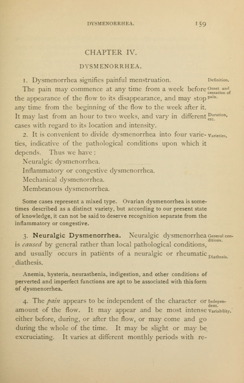 CHAPTER IV. DYSMENORRHEA. 1. Dysmenorrhea signifies painful menstruation. Definition. The pain mav commence at anv time from a week before Onset and 1 J ' cessation of the appearance of the flow to its disappearance, and may stoppain- anv time from the beginning of the flow to the week after it. It may last from an hour to two weeks, and vary in different ^ration' cases with regard to its location and intensity. 2. It is convenient to divide dysmenorrhea into four varie-varieties. ties, indicative of the pathological conditions upon which it depends. Thus we have : Neuralgic dysmenorrhea. Inflammatory or congestive dysmenorrhea. Mechanical dysmenorrhea. Membranous dysmenorrhea. Some cases represent a mixed type. Ovarian dysmenorrhea is some- times described as a distinct variety, but according to our present state of knowledge, it can not be said to deserve recognition separate from the inflammatory or congestive. 3. Neuralgic Dysmenorrhea. Neuralgic dysmenorrhea General con- ditions. is caused by general rather than local pathological conditions, and usually occurs in patients of a neuralgic or rheumatic^. . r & Diathesis. diathesis. Anemia, hysteria, neurasthenia, indigestion, and other conditions of perverted and imperfect functions are apt to be associated with this form of dysmenorrhea. 4. The pain appears to be independent of the character or indepen- dent, amount of the flow. It may appear and be most intense variability.' either before, during, or after the flow, or mav come and go during the whole of the time. It may be slight or may be excruciating. It varies at different monthly periods with re-