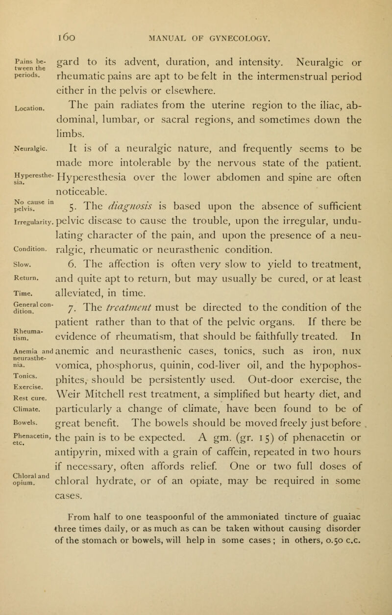 Pains be- gard to its advent, duration, and intensity. Neuralgic or tween the ° J & periods. rheumatic pains are apt to be felt in the intermenstrual period either in the pelvis or elsewhere. Location. The pain radiates from the uterine region to the iliac, ab- dominal, lumbar, or sacral regions, and sometimes down the limbs. Neuralgic. It is of a neuralgic nature, and frequently seems to be made more intolerable by the nervous state of the patient. Hyperesthe- Hyperesthesia over the lower abdomen and spine are often noticeable. Pe°v?s*use m 5- The diagnosis is based upon the absence of sufficient irregularity, pelvic disease to cause the trouble, upon the irregular, undu- lating character of the pain, and upon the presence of a neu- Condition. ralgic, rheumatic or neurasthenic condition. slow. 6. The affection is often very slow to yield to treatment, Return. ancj quite apt to return, but may usually be cured, or at least Time. alleviated, in time. dkioT1 c°n 7- The treatment must be directed to the condition of the patient rather than to that of the pelvic organs. If there be tism1' evidence of rheumatism, that should be faithfully treated. In Anemia and anemic and neurasthenic cases, tonics, such as iron, mix neurasthe- nia, vomica, phosphorus, quinin, cod-liver oil, and the hypophos- Tomcs. phites, should be persistently used. Out-door exercise, the Exercise. Rest cure Weir Mitchell rest treatment, a simplified but hearty diet, and climate. particularly a change of climate, have been found to be of Bowels. great benefit. The bowels should be moved freely just before Phenacetin, the pain is to be expected. A gm. (gr. 15) of phenacetin or antipyrin, mixed with a grain of caffein, repeated in two hours if necessary, often affords relief. One or two full doses of chloral hydrate, or of an opiate, may be required in some cases. From half to one teaspoonful of the ammoniated tincture of guaiac three times daily, or as much as can be taken without causing disorder of the stomach or bowels, will help in some cases; in others, 0.50 c.c. Chloral and opium.