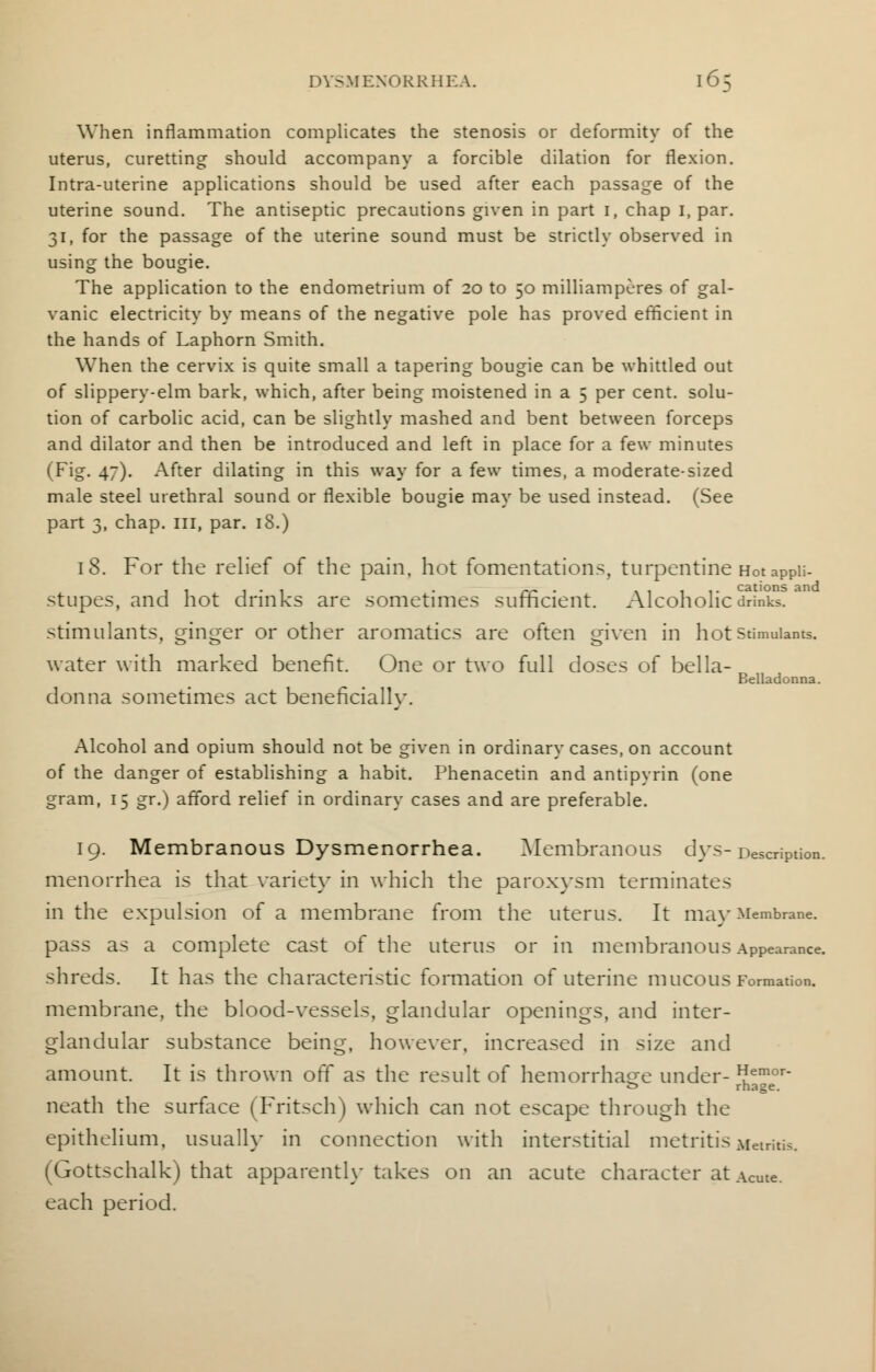 When inflammation complicates the stenosis or deformity of the uterus, curetting should accompany a forcible dilation for flexion. Intra-uterine applications should be used after each passage of the uterine sound. The antiseptic precautions given in part 1, chap 1, par. 31, for the passage of the uterine sound must be strictly observed in using the bougie. The application to the endometrium of 20 to 50 milliamperes of gal- vanic electricity by means of the negative pole has proved efficient in the hands of Laphorn Smith. When the cervix is quite small a tapering bougie can be whittled out of slippery-elm bark, which, after being moistened in a 5 per cent, solu- tion of carbolic acid, can be slightly mashed and bent between forceps and dilator and then be introduced and left in place for a few minutes (Fig. 47). After dilating in this way for a few times, a moderate-sized male steel urethral sound or flexible bougie may be used instead. (See part 3, chap. Ill, par. 18.) 18. For the relief of the pain, hot fomentations, turpentine Hot apPii- ii 1 • 1 • rr ■ \ 1 i 1 • cations and stupes, and not drinks are sometimes sufficient. Alcoholic drinks, stimulants, ginger or other aromatics are often given in hot stimulants, water with marked benefit. One or two full doses of bella- Belladonna. donna sometimes act beneficially. Alcohol and opium should not be given in ordinary cases, on account of the danger of establishing a habit. Phenacetin and antipyrin (one gram, 15 gr.) afford relief in ordinary cases and are preferable. 19. Membranous Dysmenorrhea. Membranous dys- Description, menorrhea is that variety in which the paroxysm terminates in the expulsion of a membrane from the uterus. It ma}-Membrane, pass as a complete cast of the uterus or in membranous Appearance, shreds. It has the characteristic formation of uterine mucous Formation, membrane, the blood-vessels, glandular openings, and inter- glandular substance being, however, increased in size and amount. It is thrown off as the result of hemorrhage under- emor- £> rhage. neath the surface (Fritsch) which can not escape through the epithelium, usually in connection with interstitial metritis Metritis. (Gottschalk) that apparently takes on an acute character at Acme. each period.