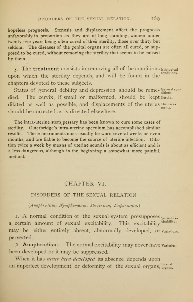 hopeless prognosis. Stenosis and displacement affect the prognosis unfavorably in proportion as they are of long standing, women under twenty-five years being often cured of their sterility, those over thirty but seldom. The diseases of the genital organs are often all cured, or sup- posed to be cured, without removing the sterility that seems to be caused by them. 5. The treatment consists in removing all of the conditions Etiological upon which the sterility depends, and will be found in the chapters devoted to these subjects. States of general debility and depression should be reme-£eneraicon- 0 r ditions. died. The cervix, if small or malformed, should be kept cervix, dilated as well as possible, and displacements of the uterus Dfepiace- 1 A merits. should be corrected as is directed elsewhere. The intra-uterine stem pessary has been known to cure some cases of sterility. Outerbridge's intra-uterine speculum has accomplished similar results. These instruments must usually be worn several weeks or even months, and are liable to become the source of uterine infection. Dila- tion twice a week by means of uterine sounds is about as efficient and is a less dangerous, although in the beginning a somewhat more painful, method. CHAPTER VI. DISORDERS OF THE SEXUAL RELATION. {Anaphrodisia, Nymphomania, Perversion, Disparennia.} 1. A normal condition of the sexual system presupposesSexualex_ a certain amount of sexual excitability. This excitabilityCltablllty* may be either entirely absent, abnormally developed, or variations, perverted. 2. Anaphrodisia. The normal excitability may never have varieties, been developed or it may be suppressed. When it has never been developed its absence depends upon an imperfect development or deformity of the sexual organs, organs.