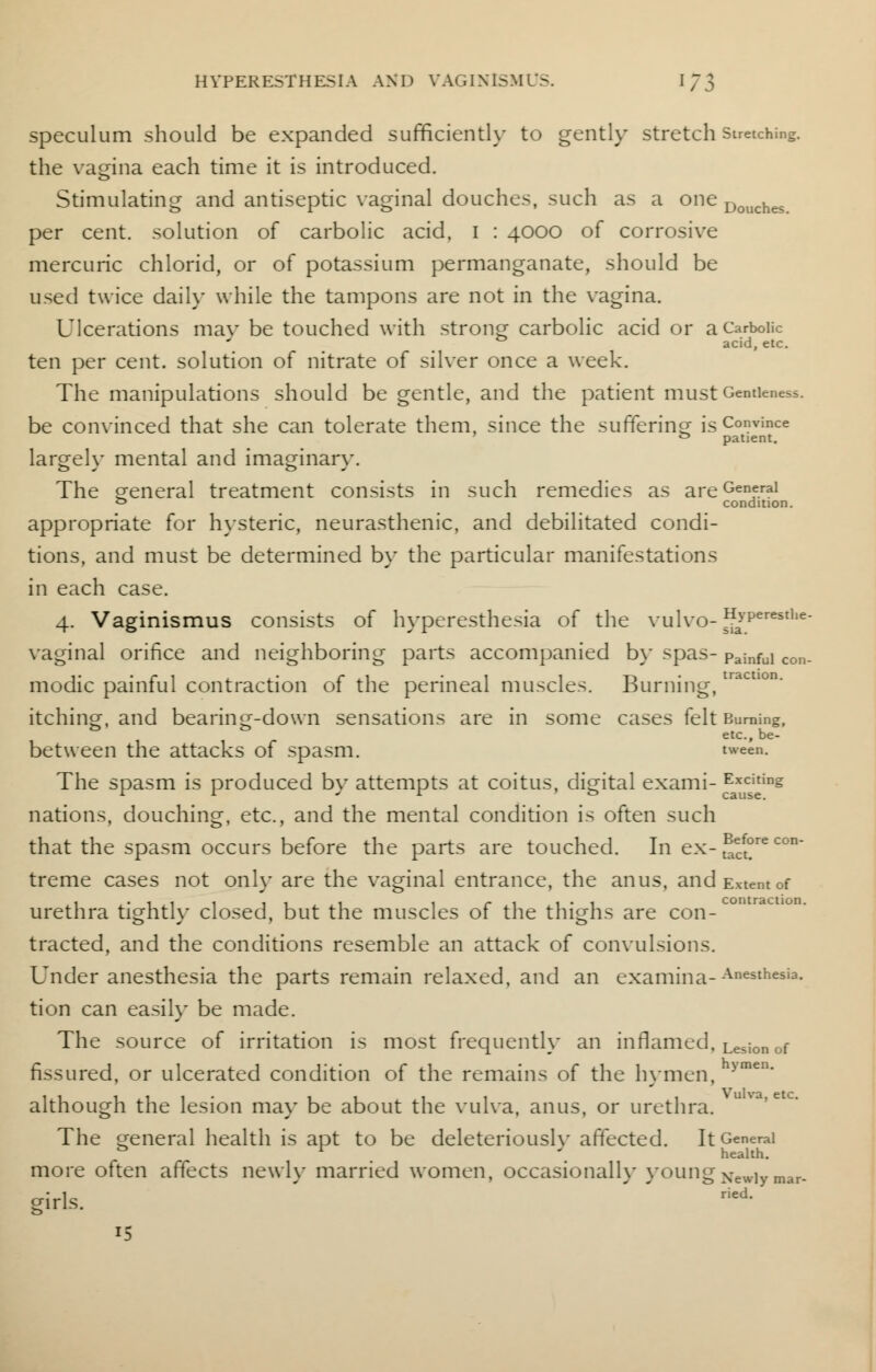 HYPERESTHESIA AND VAGINISMUS. I ~ \ speculum should be expanded sufficiently to gently stretch stretching, the vagina each time it is introduced. Stimulating and antiseptic vaginal douches, such as a one Douches per cent, solution of carbolic acid, I : 4000 of corrosive mercuric chlorid, or of potassium permanganate, should be used twice daily while the tampons are not in the vagina. Ulcerations may be touched with strong carbolic acid or a Carbolic acid, etc. ten per cent, solution of nitrate of silver once a week. The manipulations should be gentle, and the patient must Gentleness, be convinced that she can tolerate them, since the suffering is Convince & patient. largelv mental and imaginarv. The general treatment consists in such remedies as areGenf.ral 0 condition. appropriate for hysteric, neurasthenic, and debilitated condi- tions, and must be determined by the particular manifestations in each case. 4. Vaginismus consists of hyperesthesia of the vulvo- H>'Perestlie- vaginal orifice and neighboring parts accompanied by spas- pajnfui con. modic painful contraction of the perineal muscles. Burning, ' itching, and bearing-down sensations are in some cases felt Burning, etc., be- between the attacks of spasm. tween. The spasm is produced by attempts at coitus, digital exami- Editing nations, douching, etc., and the mental condition is often such Before con- tact. that the spasm occurs before the parts are touched. In ex- treme cases not only are the vaginal entrance, the anus, and Extent of 1 -ill it 1 1 r 1 1 • 1 contraction. urethra tightly closed, but the muscles 01 the thighs are con- tracted, and the conditions resemble an attack of convulsions. Under anesthesia the parts remain relaxed, and an examina-Anesthesia- tion can easily be made. The source of irritation is most frequently an inflamed, Lesionof fissured, or ulcerated condition of the remains of the hymen, >men' although the lesion may be about the vulva, anus, or urethra. The general health is apt to be deleteriouslv affected. It General & r '. health. more often affects newly married women, occasional!}' young New]y mar. girls. ried. 15