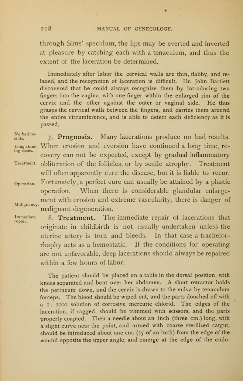 through Sims' speculum, the lips may be everted and inverted at pleasure by catching each with a tenaculum, and thus the extent of the laceration be determined. Immediately after labor the cervical walls are thin, flabby, and re- laxed, and the recognition of laceration is difficult. Dr. John Bartlett discovered that he could always recognize them by introducing two fingers into the vagina, with one finger within the enlarged rim of the cervix and the other against the outer or vaginal side. He thus grasps the cervical walls between the fingers, and carries them around the entire circumference, and is able to detect each deficiency as it is passed. su?ts.a re 7. Prognosis. Many lacerations produce no bad results. Long-stand- When erosion and eversion have continued a long time, re- ing cases. . covery can not be expected, except by gradual inflammatory Treatment, obliteration of the follicles, or by senile atrophy. Treatment will often apparently cure the disease, but it is liable to recur. Fortunately, a perfect cure can usually be attained by a plastic operation. When there is considerable glandular enlarge- ment with erosion and extreme vascularity, there is danger of malignant degeneration. 8. Treatment. The immediate repair of lacerations that originate in childbirth is not usually undertaken unless the uterine artery is torn and bleeds. In that case a trachelor- rhaphy acts as a hemostatic. If the conditions for operating are not unfavorable, deep lacerations should always be repaired within a few hours of labor. The patient should be placed on a table in the dorsal position, with knees separated and bent over her abdomen. A short retractor holds the perineum down, and the cervix is drawn to the vulva by tenaculum forceps. The blood should be wiped out, and the parts douched off with a 1 : 2000 solution of corrosive mercuric chlorid. The edges of the laceration, if ragged, should be trimmed with scissors, and the parts properly coapted. Then a needle about an inch (three cm.) long, with a slight curve near the point, and armed with coarse sterilized catgut, should be introduced about one cm. (^ of an inch) from the edge of the wound opposite the upper angle, and emerge at the edge of the endo- Operation. Malignancy. Immediate repair.